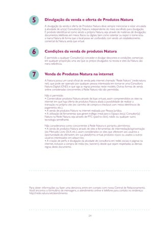 24
Para obter informações ou fazer uma denúncia, entre em contato com nossa Central de Relacionamento.
Você encontra o formulário de mensagens, o atendimento online e telefone para contato no endereço:
http://rede.natura.net/atendimento.
A divulgação da venda e oferta de Produtos Natura deve sempre mencionar e estar vinculada
à atividade de um(a) Consultor(a) Natura, independente do meio escolhido para divulgação.
É proibido identificar-se como sendo a própria Natura, seja através de materiais de divulgação,
documentos, telefones, em meios físicos ou digitais, bem como ostentar ou expor o nome e/ou
a marca Natura de forma que o local possa ser confundido com sendo um estabelecimento
comercial da Natura, ainda que virtual.
Divulgação da venda e oferta de Produtos Natura5
É permitido a qualquer Consultor(a) conceder e divulgar descontos e condições comerciais
em qualquer proporção, uma vez que os preços divulgados na revista e sites da Natura são
mera referência.
Condições da venda de produtos Natura6
A Natura possui um canal oficial de venda pela internet chamado “Rede Natura” (rede.natura.
net), que pode ser operado por qualquer pessoa interessada em tornar-se uma Consultora
Natura Digital (CND) e que siga as regras previstas neste modelo. Outras formas de venda
online consideradas concorrentes à Rede Natura não são permitidas.
Não é permitido:
• Comercializar produtos Natura através de lojas virtuais, assim compreendidos os sites na
internet em que haja oferta de produtos Natura aliada à possibilidade de realizar a
transação no próprio site (ex: carrinho de compra e checkout com meios eletrônicos de
pagamento, etc.).
• A venda de produtos Natura na internet realizada por Pessoa Jurídica.
• A utilização de ferramentas que gerem tráfego irreal para o Espaço do(a) Consultor(a)
Natura na Rede Natura, seja através de PTC (paid to click), robôs ou qualquer outra
tecnologia semelhante.
Não consideramos como concorrentes à Rede Natura e, portanto, permitimos:
• A venda de produtos Natura através de sites e ferramentas de intermediação/aproximação
(ex: Mercado Livre, OLX, etc.), assim considerados os sites que oferecem aos usuários a
oportunidade de ofertarem, em sua plataforma virtual, produtos novos ou usados a outros
usuários interessados em adquiri-los;
• A criação de perfis e divulgação da atividade de consultoria em redes sociais e páginas na
internet, inclusive a compra de mídia (ex.: banners), desde que sejam respeitadas as demais
regras deste documento.
Venda de Produtos Natura na internet7
 