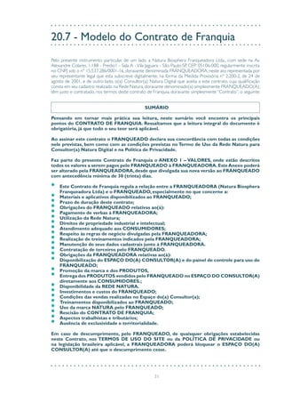 31
20.7 - Modelo do Contrato de Franquia
Pelo presente instrumento particular, de um lado a Natura Biosphera Franqueadora Ltda., com sede na Av.
Alexandre Colares, 1.188 - Predio1 - Sala A - Vila Jaguara - São Paulo-SP, CEP: 05106-000, regularmente inscrita
no CNPJ sob o nº 15.537.286/0001-16, doravante denominada FRANQUEADORA, neste ato representada por
seu representante legal que esta subscreve digitalmente, na forma da Medida Provisória nº 2.200-2, de 24 de
agosto de 2001, e de outro lado, o(a) Consultor(a) Natura Digital que aceita a este contrato, cuja qualificação
consta em seu cadastro realizado na Rede Natura,doravante denominado(a) simplesmente FRANQUEADO(A),
têm justo e contratado, nos termos deste contrato de Franquia, doravante simplesmente “Contrato”, o seguinte:
SUMÁRIO
Pensando em tornar mais prática sua leitura, neste sumário você encontra os principais
pontos do CONTRATO DE FRANQUIA. Ressaltamos que a leitura integral do documento é
obrigatória, já que todo o seu teor será aplicável.
Ao assinar este contrato o FRANQUEADO declara sua concordância com todas as condições
nele previstas, bem como com as condições previstas no Termo de Uso da Rede Natura para
Consultor(a) Natura Digital e na Política de Privacidade.
Faz parte do presente Contrato de Franquia o ANEXO 1 – VALORES, onde estão descritos
todos os valores a serem pagos pelo FRANQUEADO à FRANQUEADORA.EsteAnexo poderá
ser alterado pela FRANQUEADORA,desde que divulgada sua nova versão ao FRANQUEADO
com antecedência mínima de 30 (trinta) dias.
•	 Este Contrato de Franquia regula a relação entre a FRANQUEADORA (Natura Biosphera
Franqueadora Ltda) e o FRANQUEADO, especialmente no que concerne a:
•	 Materiais e aplicativos disponibilizados ao FRANQUEADO;
•	 Prazo de duração deste contrato;
•	 Obrigações do FRANQUEADO relativas ao(à):
•	 Pagamento de verbas à FRANQUEADORA;
•	 Utilização da Rede Natura;
•	 Direitos de propriedade industrial e intelectual;
•	 Atendimento adequado aos CONSUMIDORES;
•	 Respeito às regras de negócio divulgadas pela FRANQUEADORA;
•	 Realização de treinamentos indicados pela FRANQUEADORA;
•	 Manutenção de seus dados cadastrais junto à FRANQUEADORA.
•	 Contratação de terceiros pelo FRANQUEADO.
•	 Obrigações da FRANQUEADORA relativas ao(à):
•	 Disponibilização do ESPAÇO DO(A) CONSULTOR(A) e do painel de controle para uso do
FRANQUEADO;
•	 Promoção da marca e dos PRODUTOS,
•	 Entrega dos PRODUTOS vendidos pelo FRANQUEADO no ESPAÇO DO CONSULTOR(A)
diretamente aos CONSUMIDORES.;
•	 Disponibilidade da REDE NATURA.
•	 Investimentos e custos do FRANQUEADO;
•	 Condições das vendas realizadas no Espaço do(a) Consultor(a);
•	 Treinamentos disponibilizados ao FRANQUEADO;
•	 Uso da marca NATURA pelo FRANQUEADO;
•	 Rescisão do CONTRATO DE FRANQUIA;
•	 Aspectos trabalhistas e tributários;
•	 Ausência de exclusividade e territorialidade.
Em caso de descumprimento, pelo FRANQUEADO, de quaisquer obrigações estabelecidas
neste Contrato, nos TERMOS DE USO DO SITE ou da POLÍTICA DE PRIVACIDADE ou
na legislação brasileira aplicável, a FRANQUEADORA poderá bloquear o ESPAÇO DO(A)
CONSULTOR(A) até que o descumprimento cesse.
 