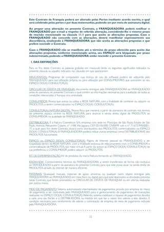 32
Este Contrato de Franquia poderá ser alterado pelas Partes mediante acordo escrito, o qual
será celebrado pelas partes e por duas testemunhas,podendo ser por meio de assinatura digital.
Ao propor uma alteração no presente Contrato, a FRANQUEADORA poderá notificar o
FRANQUEADO por e-mail a respeito de referida alteração, concedendo-lhe o mesmo prazo
de rescisão mencionado na cláusula 11.1 para que aceite as alterações propostas. Caso o
FRANQUEADO não concorde com as alterações, deverá manifestar expressamente sua
discordância, sinalizando à FRANQUEADORA que não aceita as alterações propostas e que
prefere rescindir o Contrato.
Caso o FRANQUEADO não se manifeste até o término do prazo oferecido para aceite das
alterações propostas, conforme mencionado acima, seu ESPAÇO será bloqueado por prazo
indeterminado, podendo a FRANQUEADORA então rescindir o presente Contrato.
1. DAS DEFINIÇÕES
Para os fins deste Contrato, as palavras grafadas em maiúsculo terão os seguintes significados indicados na
presente cláusula ou aqueles indicados nas cláusulas em que aparecerem:
APLICATIVO(S): Programas de computador cuja licença de uso do software poderá ser adquirida pelo
FRANQUEADO para sua utilização própria, ou para utilização por CONSUMIDORES que acessarem ao seu
ESPAÇO DO(A) CONSULTOR(A).
CIRCULAR DE OFERTA DE FRANQUIA: documento entregue pela FRANQUEADORA ao FRANQUEADO
antes da assinatura do presente Contrato, o qual contém as informações necessárias para a avaliação de todas as
condições relacionadas à franquia ora contratada.
CONSUMIDOR: Pessoa que acessa ou utiliza a REDE NATURA, com a finalidade de conhecer ou adquirir os
PRODUTOS, a serem comercializados no ESPAÇO DO(A) CONSULTOR(A).
CONSULTOR(A) NATURA DIGITAL: Pessoa física que manterá, a partir da assinatura de contrato nos termos
do presente, espaço on-line na REDE NATURA, para anúncio e venda direta digital de PRODUTOS ao
CONSUMIDOR, na qualidade de FRANQUEADO.
DISTRIBUIDORA: É a Natura Cosméticos S/A, empresa com sede no Município de São Paulo, Estado de São
Paulo, Avenida Alexandre Colares, n° 1188,Vila Jaguara, CEP 05106-000; CNPJ/MF sob o nº 71.673.990/0001-
77, a qual, para fins deste Contrato, atuará como distribuidora dos PRODUTOS, comercializados via ESPAÇO
DO(A) CONSULTOR(A).A FRANQUEADORA poderá indicar outras empresas como DISTRIBUIDORAS dos
PRODUTOS futuramente.
ESPAÇO ou ESPAÇO DO(A) CONSULTOR(A): Página de Internet pessoal do FRANQUEADO, a ser
hospedada dentro da REDE NATURA, com a finalidade exclusiva de relacionamento com o CONSUMIDOR e
comercialização de PRODUTOS, por meio virtual.A partir do acesso ao ESPAÇO DO(A) CONSULTOR(A) de
sua preferência, o CONSUMIDOR poderá adquirir os PRODUTOS.
KIT DE EXPERIMENTAÇÃO: Kit de produtos da marca Natura, fornecido ao FRANQUEADO.
KNOW-HOW: Conhecimentos técnicos da FRANQUEADORA, a serem transferidos de forma não exclusiva
ao FRANQUEADO, a partir da assinatura do presente Contrato, para que este possa atuar na venda direta de
PRODUTOS através da internet de maneira eficiente.
MATERIAIS: Quaisquer manuais, materiais de apoio, amostras, ou qualquer outro objeto entregue pela
FRAQUEADORA ao FRANQUEADO, em meio físico ou digital, para que este desenvolva as atividades previstas
neste Contrato, que forem prometidos na CIRCULAR DE OFERTA DE FRANQUIA ou em ofertas realizadas
por outros meios.
MEIO DE PAGAMENTO: Sistema automatizado intermediador de pagamentos, provido por empresa de meios
de pagamento a ser contratada pelo FRANQUEADO para o gerenciamento de pagamentos de transações
realizadas no ESPAÇO DO(A) CONSULTOR(A). Referido sistema viabilizará o repasse de pagamentos devidos
a cada uma das Partes e à DISTRIBUIDORA, na medida em que faz o rateio dos valores a elas devidos. É
condição necessária para recebimento de valores a contratação de empresa de meio de pagamento indicada
pela FRANQUEADORA.
 