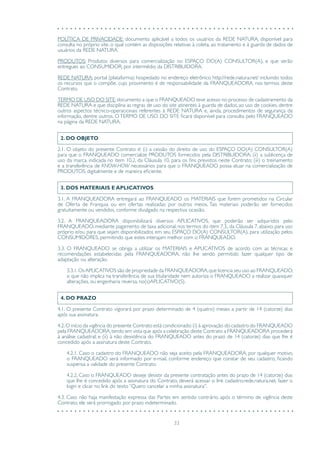 33
POLÍTICA DE PRIVACIDADE: documento aplicável a todos os usuários da REDE NATURA, disponível para
consulta no próprio site, o qual contém as disposições relativas à coleta, ao tratamento e à guarda de dados de
usuários da REDE NATURA.
PRODUTOS: Produtos diversos para comercialização no ESPAÇO DO(A) CONSULTOR(A), e que serão
entregues ao CONSUMIDOR, por intermédio da DISTRIBUIDORA.
REDE NATURA: portal (plataforma) hospedado no endereço eletrônico http://rede.natura.net/ incluindo todos
os recursos que o compõe, cujo provimento é de responsabilidade da FRANQUEADORA, nos termos deste
Contrato.
TERMO DE USO DO SITE:documento a que o FRANQUEADO teve acesso no processo de cadastramento da
REDE NATURA e que disciplina as regras de uso do site atinentes à guarda de dados, ao uso de cookies, dentre
outros aspectos técnico-operacionais referentes à REDE NATURA e, ainda, procedimentos de segurança da
informação, dentre outros. O TERMO DE USO DO SITE ficará disponível para consulta pelo FRANQUEADO
na página da REDE NATURA.
2. DO OBJETO
2.1. O objeto do presente Contrato é: (i) a cessão do direito de uso do ESPAÇO DO(A) CONSULTOR(A)
para que o FRANQUEADO comercialize PRODUTOS fornecidos pela DISTRIBUIDORA; (ii) a sublicença de
uso da marca, indicada no item 10.2, da Cláusula 10, para os fins previstos neste Contrato; (iii) o treinamento
e a transferência de KNOW-HOW necessários para que o FRANQUEADO possa atuar na comercialização de
PRODUTOS, digitalmente e de maneira eficiente.
3. DOS MATERIAIS E APLICATIVOS
3.1. A FRANQUEADORA entregará ao FRANQUEADO os MATERIAIS que forem prometidos na Circular
de Oferta de Franquia ou em ofertas realizadas por outros meios. Tais materiais poderão ser fornecidos
gratuitamente ou vendidos, conforme divulgado na respectiva ocasião.
3.2. A FRANQUEADORA disponibilizará diversos APLICATIVOS, que poderão ser adquiridos pelo
FRANQUEADO, mediante pagamento de taxa adicional, nos termos do item 7.3., da Cláusula 7, abaixo, para uso
próprio e/ou para que sejam disponibilizados em seu ESPAÇO DO(A) CONSULTOR(A), para utilização pelos
CONSUMIDORES, permitindo que estes interajam melhor com o FRANQUEADO.
3.3. O FRANQUEADO se obriga a utilizar os MATERIAIS e APLICATIVOS de acordo com as técnicas e
recomendações estabelecidas pela FRANQUEADORA, não lhe sendo permitido fazer qualquer tipo de
adaptação ou alteração.
3.3.1.OsAPLICATIVOS são de propriedade da FRANQUEADORA,que licencia seu uso ao FRANQUEADO,
o que não implica na transferência de sua titularidade nem autoriza o FRANQUEADO a realizar quaisquer
alterações, ou engenharia reversa, no(s)APLICATIVO(S).
4. DO PRAZO
4.1. O presente Contrato vigorará por prazo determinado de 4 (quatro) meses a partir de 14 (catorze) dias
após sua assinatura.
4.2.O início da vigência do presente Contrato está condicionado:(i) à aprovação do cadastro do FRANQUEADO
pela FRANQUEADORA,tendo em vista que após a celebração deste Contrato a FRANQUEADORA procederá
à análise cadastral; e (ii) à não desistência do FRANQUEADO antes do prazo de 14 (catorze) dias que lhe é
concedido após a assinatura deste Contrato.
4.2.1. Caso o cadastro do FRANQUEADO não seja aceito pela FRANQUEADORA, por qualquer motivo,
o FRANQUEADO será informado por e-mail, conforme endereço que constar de seu cadastro, ficando
suspensa a validade do presente Contrato.
4.2.2. Caso o FRANQUEADO deseje desistir da presente contratação antes do prazo de 14 (catorze) dias
que lhe é concedido após a assinatura do Contrato, deverá acessar o link cadastro.rede.natura.net, fazer o
login e clicar no link do texto “Quero cancelar a minha assinatura”.
4.3. Caso não haja manifestação expressa das Partes em sentido contrário, após o término de vigência deste
Contrato, ele será prorrogado por prazo indeterminado.
 