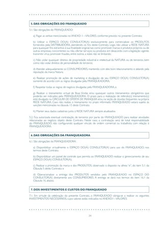 34
5. DAS OBRIGAÇÕES DO FRANQUEADO
5.1. São obrigações do FRANQUEADO:
a) Pagar as verbas mencionadas no ANEXO 1 –VALORES, conforme previsto no presente Contrato;
b) Utilizar o ESPAÇO DO(A) CONSULTOR(A) exclusivamente para comercializar os PRODUTOS
fornecidos pela DISTRIBUIDORA, atendendo os fins deste Contrato. Logo, não utilizar a REDE NATURA
para quaisquer fins estranhos à sua finalidade original, tais como promover marcas e produtos próprios ou de
outras empresas, concorrentes ou não, ofertar serviços ou produtos em desacordo com a legislação vigente,
transmitir vírus, promover fraudes, entre outros, a estes não se limitando;
c) Não violar quaisquer direitos de propriedade industrial e intelectual da NATURA ou de terceiros, bem
como não violar direitos de personalidade de terceiros;
d) Atender adequadamente os CONSUMIDORES, mantendo com eles bom relacionamento e zelando pela
reputação da marca Natura;
e) Realizar promoção de ações de marketing e divulgação de seu ESPAÇO DO(A) CONSULTOR(A)
somente de acordo com as regras divulgadas pela FRANQUEADORA;
f) Respeitar todas as regras de negócio divulgadas pela FRANQUEADORA; e
g) Realizar o treinamento virtual de Boas Vindas e/ou quaisquer outros treinamentos obrigatórios que
poderão ser indicados pela FRANQUEADORA. O prazo para a realização de referido(s) treinamento(s)
está divulgado na CIRCULAR DE OFERTA DE FRANQUIA e/ou na seção de dúvidas frequentes na própria
REDE NATURA. Caso não realize o treinamento no prazo informado FRANQUEADO estará sujeito às
sanções mencionadas na cláusula 13 deste Contrato.
h) Manter seus dados cadastrais junto à REDE NATURA sempre atualizados.
5.2. Fica autorizada eventual contratação de terceiros por parte do FRANQUEADO para realizar atividades
relacionadas ao negócio objeto deste Contrato. Neste caso, a contratação será de total responsabilidade
do FRANQUEADO, não configurando qualquer vínculo de ordem comercial ou trabalhista com relação à
FRANQUEADORA.
6. DAS OBRIGAÇÕES DA FRANQUEADORA
6.1. São obrigações da FRANQUEADORA:
a) Disponibilizar virtualmente o ESPAÇO DO(A) CONSULTOR(A) para uso do FRANQUEADO, nos
termos deste Contrato;
b) Disponibilizar um painel de controle que permita ao FRANQUEADO realizar o gerenciamento de seu
ESPAÇO DO(A) CONSULTOR(A);
c) Realizar a promoção da marca e dos PRODUTOS, observado o disposto na alínea “e”, do item 5.1. da
Cláusula 5 deste Contrato; e
d) Operacionalizar a entrega dos PRODUTOS vendidos pelo FRANQUEADO no ESPAÇO DO
CONSULTOR(A) diretamente aos CONSUMIDORES. A entrega se dará nos termos do item 16.1 da
Cláusula 16, abaixo.
7. DOS INVESTIMENTOS E CUSTOS DO FRANQUEADO
7.1. Em virtude da celebração do presente Contrato, o FRANQUEADO obriga-se a realizar os seguintes
INVESTIMENTOS NECESSÁRIOS, cujos valores estão indicados no ANEXO I –VALORES:
 