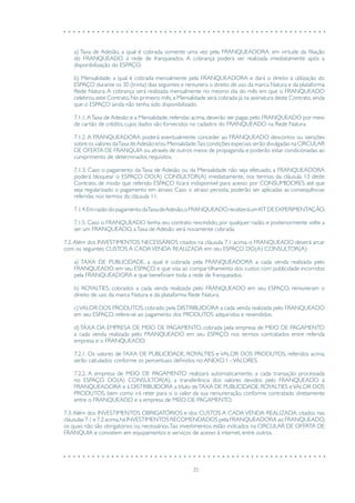 35
a) Taxa de Adesão, a qual é cobrada somente uma vez pela FRANQUEADORA, em virtude da filiação
do FRANQUEADO à rede de franqueados. A cobrança poderá ser realizada imediatamente após a
disponibilização do ESPAÇO.
b) Mensalidade, a qual é cobrada mensalmente pela FRANQUEADORA e dará o direito à utilização do
ESPAÇO durante os 30 (trinta) dias seguintes e remunera o direito de uso da marca Natura e da plataforma
Rede Natura. A cobrança será realizada mensalmente no mesmo dia do mês em que o FRANQUEADO
celebrou este Contrato. No primeiro mês, a Mensalidade será cobrada já na assinatura deste Contrato, ainda
que o ESPAÇO ainda não tenha sido disponibilizado.
7.1.1.ATaxa de Adesão e a Mensalidade, referidas acima, deverão ser pagas pelo FRANQUEADO por meio
de cartão de crédito, cujos dados são fornecidos no cadastro do FRANQUEADO na Rede Natura.
7.1.2. A FRANQUEADORA poderá eventualmente conceder ao FRANQUEADO descontos ou isenções
sobre os valores daTaxa deAdesão e/ou Mensalidade.Tais condições especiais serão divulgadas na CIRCULAR
DE OFERTA DE FRANQUIA ou através de outros meios de propaganda, e poderão estar condicionadas ao
cumprimento de determinados requisitos.
7.1.3. Caso o pagamento da Taxa de Adesão ou da Mensalidade não seja efetuado, a FRANQUEADORA
poderá bloquear o ESPAÇO DO(A) CONSULTOR(A) imediatamente, nos termos da cláusula 13 deste
Contrato, de modo que referido ESPAÇO ficará indisponível para acesso por CONSUMIDORES até que
seja regularizado o pagamento em atraso. Caso o atraso persista, poderão ser aplicadas as consequências
referidas nos termos da cláusula 11.
7.1.4.EmrazãodopagamentodaTaxadeAdesão,oFRANQUEADOreceberáumKITDEEXPERIMENTAÇÃO.
7.1.5. Caso o FRANQUEADO tenha seu contrato rescindido, por qualquer razão, e posteriormente volte a
ser um FRANQUEADO, aTaxa de Adesão será novamente cobrada.
7.2. Além dos INVESTIMENTOS NECESSÁRIOS citados na cláusula 7.1 acima, o FRANQUEADO deverá arcar
com os seguintes CUSTOS A CADAVENDA REALIZADA em seu ESPAÇO DO(A) CONSULTOR(A):
a) TAXA DE PUBLICIDADE, a qual é cobrada pela FRANQUEADORA a cada venda realizada pelo
FRANQUEADO em seu ESPAÇO, e que visa ao compartilhamento dos custos com publicidade incorridos
pela FRANQUEADORA e que beneficiam toda a rede de franqueados.
b) ROYALTIES, cobrados a cada venda realizada pelo FRANQUEADO em seu ESPAÇO, remuneram o
direito de uso da marca Natura e da plataforma Rede Natura.
c)VALOR DOS PRODUTOS, cobrado pela DISTRIBUIDORA a cada venda realizada pelo FRANQUEADO
em seu ESPAÇO, refere-se ao pagamento dos PRODUTOS adquiridos e revendidos.
d) TAXA DA EMPRESA DE MEIO DE PAGAMENTO, cobrada pela empresa de MEIO DE PAGAMENTO
a cada venda realizada pelo FRANQUEADO em seu ESPAÇO, nos termos contratados entre referida
empresa e o FRANQUEADO.
7.2.1. Os valores de TAXA DE PUBLICIDADE, ROYALTIES e VALOR DOS PRODUTOS, referidos acima,
serão calculados conforme os percentuais definidos no ANEXO I –VALORES.
7.2.2. A empresa de MEIO DE PAGAMENTO realizará automaticamente, a cada transação processada
no ESPAÇO DO(A) CONSULTOR(A), a transferência dos valores devidos pelo FRANQUEADO à
FRANQUEADORA e à DISTRIBUIDORA a título deTAXA DE PUBLICIDADE, ROYALTIES eVALOR DOS
PRODUTOS, bem como irá reter para si o valor da sua remuneração, conforme contratado diretamente
entre o FRANQUEADO e a empresa de MEIO DE PAGAMENTO.
7.3. Além dos INVESTIMENTOS OBRIGATÓRIOS e dos CUSTOS A CADA VENDA REALIZADA, citados nas
cláusulas 7.1 e 7.2 acima,há INVESTIMENTOS RECOMENDADOS pela FRANQUEADORA ao FRANQUEADO,
os quais não são obrigatórios ou necessários.Tais investimentos estão indicados na CIRCULAR DE OFERTA DE
FRANQUIA e consistem em equipamentos e serviços de acesso à internet, entre outros.
 