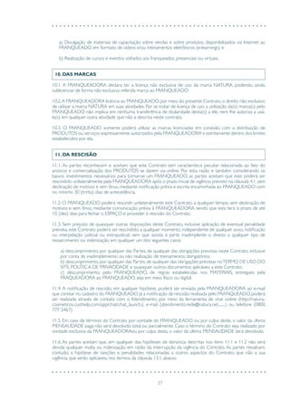 37
a) Divulgação de materiais de capacitação sobre vendas e sobre produtos, disponibilizados via Internet ao
FRANQUEADO, em formato de vídeos e/ou treinamentos eletrônicos (e-learnings); e
b) Realização de cursos e eventos voltados aos franqueados, presenciais ou virtuais.
10. DAS MARCAS
10.1. A FRANQUEADORA declara ter a licença não exclusiva de uso da marca NATURA, podendo, ainda,
sublicenciar de forma não exclusiva referida marca ao FRANQUEADO.
10.2.A FRANQUEADORA licencia ao FRANQUEADO, por meio do presente Contrato, o direito não exclusivo
de utilizar a marca NATURA em suas atividades. Por se tratar de licença de uso, a utilização da(s) marca(s) pelo
FRANQUEADO não implica em nenhuma transferência de titularidade desta(s) a ele, nem lhe autoriza a usá-
la(s) em qualquer outra atividade que não a descrita neste contrato.
10.3. O FRANQUEADO somente poderá utilizar as marcas licenciadas em conexão com a distribuição de
PRODUTOS ou serviços expressamente autorizados pela FRANQUEADORA e estritamente dentro dos limites
estabelecidos por ela.
11. DA RESCISÃO
11.1. As partes reconhecem e aceitam que este Contrato tem característica peculiar relacionada ao fato do
anúncio e comercialização dos PRODUTOS se darem via online. Por esta razão e também considerando os
baixos investimentos necessários para tornar-se um FRANQUEADO, as partes aceitam que este poderá ser
rescindido unilateralmente pela FRANQUEADORA após o prazo inicial de vigência previsto na cláusula 4.1, sem
declinação de motivos e sem ônus, mediante notificação prévia e escrita encaminhada ao FRANQUEADO com
no mínimo 30 (trinta) dias de antecedência.
11.2. O FRANQUEADO poderá rescindir unilateralmente este Contrato, a qualquer tempo, sem declinação de
motivos e sem ônus, mediante comunicação prévia à FRANQUEADORA, sendo que esta terá o prazo de até
10 (dez) dias para fechar o ESPAÇO e proceder à rescisão do Contrato.
11.3. Sem prejuízo de quaisquer outras disposições deste Contrato, inclusive aplicação de eventual penalidade
prevista, este Contrato poderá ser rescindido, a qualquer momento, independente de qualquer aviso, notificação
ou interpelação judicial ou extrajudicial, sem que assista à parte inadimplente o direito a qualquer tipo de
ressarcimento ou indenização, em qualquer um dos seguintes casos:
a) descumprimento, por qualquer das Partes, de qualquer das obrigações previstas neste Contrato, inclusive
por conta de inadimplemento ou não realização de treinamentos obrigatórios;
b) descumprimento, por qualquer das Partes, de qualquer das obrigações previstas noTERMO DE USO DO
SITE, POLÍTICA DE PRIVACIDADE e quaisquer outros documentos aplicáveis a este Contrato;
c) descumprimento, pelo FRANQUEADO, de regras estabelecidas nos MATERIAIS, entregues pela
FRAQUEADORA ao FRANQUEADO, seja em meio físico ou digital.
11.4. A notificação de rescisão, em qualquer hipótese, poderá ser enviada pela FRANQUEADORA ao e-mail
que constar no cadastro do FRANQUEADO. Já a notificação de rescisão realizada pelo FRANQUEADO, poderá
ser realizada através de contato com o Atendimento, por meio da ferramenta de chat online (http://natura-
cosmeticos.custhelp.com/app/chat/chat_launch.), e-mail (atendimento.rede@natura.net........) ou telefone (0800
777 2467).
11.5. Em caso de término do Contrato por vontade do FRANQUEADO ou por culpa deste, o valor da última
MENSALIDADE paga não será devolvido total ou parcialmente. Caso o término do Contrato seja realizado por
vontade exclusiva da FRANQUEADORAou por culpa desta, o valor da última MENSALIDADE será devolvido.
11.6. As partes aceitam que, em qualquer das hipóteses de denúncia descritas nos itens 11.1 e 11.2 não será
devida qualquer multa ou indenização em razão da interrupção da vigência do Contrato. As partes ressalvam,
contudo, a hipótese de sanções e penalidades relacionadas a outros aspectos do Contrato, que não a sua
vigência, que serão aplicáveis, nos termos da cláusula 13.1, abaixo.
 