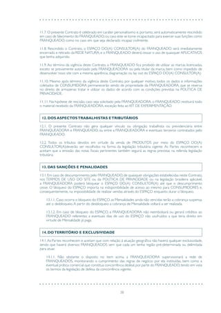 38
11.7. O presente Contrato é celebrado em caráter personalíssimo e, portanto, será automaticamente rescindido
em caso de falecimento do FRANQUEADO,ou caso este se torne incapacitado para exercer suas funções como
FRANQUEADO, como no caso em que seja declarado incapaz civilmente.
11.8. Rescindido o Contrato, o ESPAÇO DO(A) CONSULTOR(A) do FRANQUEADO será imediatamente
encerrado e retirado da REDE NATURA, e o FRANQUEADO deverá cessar o uso de quaisquer APLICATIVOS
que tenha adquirido.
11.9. Ao término da vigência deste Contrato, o FRANQUEADO fica proibido de utilizar as marcas licenciadas,
exceto se previamente autorizado pela FRANQUEADORA ou pela titular da marca, bem como impedido de
desenvolver novo site com a mesma aparência, diagramação ou lay out do ESPAÇO DO(A) CONSULTOR(A).
11.10. Mesmo após término da vigência deste Contrato, por qualquer motivo, todos os dados e informações
coletados de CONSUMIDORA permanecerão sendo de propriedade da FRANQUEADORA, que se reserva
no direito de armazenar, tratar e utilizar os dados de acordo com as condições previstas na POLÍTICA DE
PRIVACIDADE.
11.11. Na hipótese de rescisão, caso seja solicitado pela FRANQUEADORA, o FRANQUEADO restituirá todo
o material recebido da FRANQUEADORA, exceção feita ao KIT DE EXPERIMENTAÇÃO.
12. DOS ASPECTOSTRABALHISTAS ETRIBUTÁRIOS
12.1. O presente Contrato não gera qualquer vínculo ou obrigação trabalhista ou previdenciária entre
FRANQUEADORA e FRANQUEADO, ou entre a FRANQUEADORA e eventuais terceiros contratados pelo
FRANQUEADO.
12.2. Todos os tributos devidos em virtude da venda de PRODUTOS por meio do ESPAÇO DO(A)
CONSULTOR(A)deverão ser recolhidos na forma da legislação tributária vigente. As Partes reconhecem e
aceitam que a emissão das notas fiscais pertinentes também seguirá as regras previstas na referida legislação
tributária.
13. DAS SANÇÕES E PENALIDADES
13.1. Em caso de descumprimento, pelo FRANQUEADO, de quaisquer obrigações estabelecidas neste Contrato,
nos TERMOS DE USO DO SITE ou da POLÍTICA DE PRIVACIDADE ou na legislação brasileira aplicável,
a FRANQUEADORA poderá bloquear o ESPAÇO DO(A) CONSULTOR(A) até que o descumprimento
cesse. O bloqueio do ESPAÇO importa na indisponibilidade de acesso ao mesmo para CONSUMIDORES e,
consequentemente, na impossibilidade de realizar vendas através do ESPAÇO enquanto durar o bloqueio.
13.1.1. Caso ocorra o bloqueio do ESPAÇO, as Mensalidades ainda não vencidas terão a cobrança suspensa,
até o desbloqueio.A partir do desbloqueio a cobrança de Mensalidade voltará a ser realizada.
13.1.2. Em caso de bloqueio do ESPAÇO, a FRANQUEADORA não reembolsará ou gerará créditos ao
FRANQUEADO referentes a eventuais dias de uso do ESPAÇO não usufruídos a que teria direito em
virtude de Mensalidade já paga.
14. DOTERRITÓRIO E EXCLUSIVIDADE
14.1.As Partes reconhecem e aceitam que com relação à atuação geográfica não haverá qualquer exclusividade,
sendo que haverá diversos FRANQUEADOS sem que cada um tenha região pré-determinada ou delimitada
para atuar.
14.1.1. Não obstante o disposto no item acima, a FRANQUEADORA supervisionará a rede de
FRANQUEADOS, monitorando o cumprimento das regras de negócio por ela instituídas, bem como a
eventual prática comercial que constitua concorrência desleal,por parte do FRANQUEADO,tendo em vista
os termos da legislação de defesa da concorrência vigente.
 