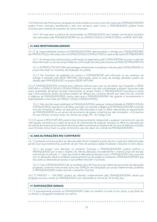 39
14.2.Nenhuma das Partes possui obrigação de exclusividade uma com a outra,de modo que a FRANQUEADORA
poderá firmar contratos semelhantes a este com terceiros, assim como o FRANQUEADO poderá firmar
contratos para revenda de produtos de outras empresas.
14.2.1. Em que pese a ausência de exclusividade, ao FRANQUEADO será vedado comercializar produtos
não autorizados pela FRANQUEADORA em seu ESPAÇO DO(A) CONSULTOR(A) na REDE NATURA.
15. DAS RESPONSABILIDADES
15.1. É de responsabilidade exclusiva da FRANQUEADORA operacionalizar a entrega, aos CONSUMIDORES,
dos PRODUTOS por eles adquiridos no ESPAÇO DO(A) CONSULTOR(A),a qual se dará pela DISTRIBUIDORA.
15.1.1.A entrega está condicionada à confirmação do pagamento,pelo CONSUMIDOR,do preço e valor do
frete informado no ato da compra.Referida confirmação será feita pela empresa de MEIO DE PAGAMENTO.
15.1.2. O PRODUTO NATURA será entregue diretamente no endereço indicado pelo CONSUMIDOR, no
prazo informado no momento de finalização do pedido.
15.1.3. No momento da realização da compra o CONSUMIDOR será informado se seu endereço de
entrega é atendido pela REDE NATURA. Informações sobre as áreas de entrega atendidas podem ser
obtidas pelo FRANQUEADO na própria REDE NATURA.
15.2. A FRANQUEADORA envidará seus melhores esforços para que os servidores que hospedam a REDE
NATURA e o ESPAÇO DO(A) CONSULTOR(A) funcionem com alta confiabilidade, e estejam disponíveis pela
maior quantidade de tempo possível, maximizando as vendas. Porém, o FRANQUEADO reconhece e aceita
que o funcionamento desses servidores poderá ser afetado por inúmeros fatores que estão fora do controle
e diligência da FRANQUEADORA, motivo pelo qual a FRANQUEADORA não garante o funcionamento e
disponibilidade ininterrupta do ESPAÇO DO(A) CONSULTOR(A).
15.2.1. Não será de responsabilidade da FRANQUEADORA qualquer indisponibilidade do ESPAÇO DO(A)
CONSULTOR(A) que decorra de falhas que fujam ao controle e diligência da FRANQUEADORA,incluindo
mas sem limitação: (i) falhas nas operadoras interconectadas à rede; (ii) falhas relacionadas ao equipamento
do FRANQUEADO ou ao serviço de provimento de acesso à Internet por ele contratado; e (iii) eventos
de caso fortuito ou força maior, nos termos do artigo 393 do Código Civil.
15.3. O acesso à REDE NATURA poderá estar temporariamente indisponível, a qualquer momento, em caso de
interrupções necessárias em razão de serviços de manutenção de qualquer natureza, ou falhas na operação dos
servidores,das empresas fornecedoras de energia elétrica,empresas prestadoras de serviços de telecomunicações,
casos fortuitos, força maior, ou ações de terceiros que não sejam do controle da FRANQUEADORA.
16. DAS ALTERAÇÕES NO CONTRATO
16.1. O presente contrato poderá ser alterado pelas Partes mediante acordo escrito, o qual será celebrado pelas
partes e por duas testemunhas, podendo ser por meio de assinatura digital, ressalvado o disposto no item abaixo.
16.1.1. Ao propor uma alteração no presente Contrato, a FRANQUEADORA poderá notificar o
FRANQUEADO por e-mail a respeito de referida alteração, concedendo-lhe o mesmo prazo de rescisão
mencionado na cláusula 11.1 para que aceite as alterações propostas.Caso o FRANQUEADO não concorde
com as alterações, deverá manifestar expressamente sua discordância, sinalizando à FRANQUEADORA que
não aceita as alterações propostas e que prefere rescindir o Contrato.
16.1.2.Caso o FRANQUEADO não se manifeste até o término do prazo oferecido para aceite das alterações
propostas, conforme mencionado acima, seu ESPAÇO será bloqueado por prazo indeterminado, podendo
a FRANQUEADORA então rescindir o presente Contrato.
16.2. O ANEXO 1 – VALORES poderá ser alterado unilateralmente pela FRANQUEADORA, desde que
divulgada sua nova versão ao FRANQUEADO com antecedência mínima de 30 (trinta) dias.
17. DISPOSIÇÕES GERAIS
17.1. É expressamente proibido ao FRANQUEADO ceder ou transferir, no todo ou em parte, a que título for,
os direitos e obrigações resultantes do mesmo.
 