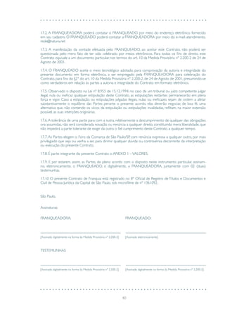 40
17.2. A FRANQUEADORA poderá contatar o FRANQUEADO por meio do endereço eletrônico fornecido
em seu cadastro. O FRANQUEADO poderá contatar a FRANQUEADORA por meio do e-mail: atendimento.
rede@natura.net
17.3. A manifestação da vontade efetuada pelo FRANQUEADO, ao aceitar este Contrato, não poderá ser
questionada pelo mero fato de ter sido celebrado por meios eletrônicos. Para todos os fins de direito, este
Contrato equivale a um documento particular, nos termos do art. 10 da Medida Provisória nº 2.200-2 de 24 de
Agosto de 2001.
17.4. O FRANQUEADO aceita o meio tecnológico adotado, para comprovação da autoria e integridade do
presente documento em forma eletrônica, a ser empregado pela FRANQUEADORA para celebração do
Contrato, para fins do §2° do art. 10 da Medida Provisória nº 2.200-2, de 24 de Agosto de 2001, presumindo-se
como verdadeiros em relação às partes a autoria e integridade do Contrato em formato eletrônico.
17.5. Observado o disposto na Lei nº 8.955 de 15.12.1994, no caso de um tribunal ou juízo competente julgar
ilegal, nula ou ineficaz qualquer estipulação deste Contrato, as estipulações restantes permanecerão em plena
força e vigor. Caso a estipulação ou estipulações julgadas ilegais, nulas ou ineficazes sejam de ordem a afetar
substantivamente o equilíbrio das Partes perante o presente acordo, elas deverão negociar, de boa fé, uma
alternativa que, não contendo os vícios da estipulação ou estipulações invalidadas, reflitam, na maior extensão
possível, as suas intenções originárias.
17.6.A tolerância de uma parte para com a outra, relativamente a descumprimento de qualquer das obrigações
ora assumidas, não será considerada novação ou renúncia a qualquer direito, constituindo mera liberalidade, que
não impedirá a parte tolerante de exigir da outra o fiel cumprimento deste Contrato, a qualquer tempo.
17.7. As Partes elegem o Foro da Comarca de São Paulo/SP, com renúncia expressa a qualquer outro, por mais
privilegiado que seja ou venha a ser, para dirimir qualquer dúvida ou controvérsia decorrente da interpretação
ou execução do presente Contrato.
17.8. É parte integrante do presente Contrato o ANEXO 1 –VALORES.
17.9. E por estarem, assim, as Partes, de pleno acordo com o disposto neste instrumento particular, assinam-
no, eletronicamente, o FRANQUEADO, e digitalmente, a FRANQUEADORA, juntamente com 02 (duas)
testemunhas.
17.10 O presente Contrato de Franquia está registrado no 8º Oficial de Registro de Títulos e Documentos e
Civil de Pessoa Jurídica da Capital de São Paulo, sob microfilme de nº 1361092.
São Paulo,
FRANQUEADORA: FRANQUEADO:
[Assinado digitalmente na forma da Medida Provisória nº 2.200-2] [Assinado eletronicamente]
[Assinado digitalmente na forma da Medida Provisória nº 2.200-2] [Assinado digitalmente na forma da Medida Provisória nº 2.200-2]
Assinaturas:
TESTEMUNHAS
 
