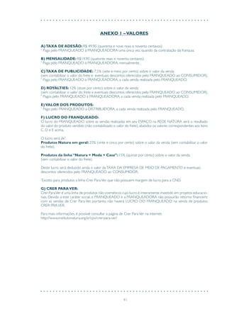 41
ANEXO 1 –VALORES
A)TAXA DE ADESÃO: R$ 49,90 (quarenta e nove reais e noventa centavos)
*
Paga pelo FRANQUEADO à FRANQUEADORA uma única vez, quando da contratação da franquia.
B) MENSALIDADE: R$14,90 (quatorze reais e noventa centavos)
*
Paga pelo FRANQUEADO à FRANQUEADORA, mensalmente.
C)TAXA DE PUBLICIDADE: 7,5% (sete e meio por cento) sobre o valor da venda
(sem contabilizar o valor do frete e eventuais descontos oferecidos pelo FRANQUEADO ao CONSUMIDOR).
*
Paga pelo FRANQUEADO à FRANQUEADORA, a cada venda realizada pelo FRANQUEADO.
D) ROYALTIES: 12% (doze por cento) sobre o valor da venda
(sem contabilizar o valor do frete e eventuais descontos oferecidos pelo FRANQUEADO ao CONSUMIDOR).
*
Pagos pelo FRANQUEADO à FRANQUEADORA, a cada venda realizada pelo FRANQUEADO.
E)VALOR DOS PRODUTOS:
*
Pago pelo FRANQUEADO à DISTRIBUIDORA, a cada venda realizada pelo FRANQUEADO.
F) LUCRO DO FRANQUEADO:
O lucro do FRANQUEADO sobre as vendas realizadas em seu ESPAÇO na REDE NATURA será o resultado
do valor do produto vendido (não contabilizado o valor do frete), abatidos os valores correspondentes aos itens
C, D e E acima.
O lucro será de*
:
Produtos Natura em geral: 25% (vinte e cinco por cento) sobre o valor da venda (sem contabilizar o valor
do frete).
Produtos da linha “Natura + Moda + Casa”: 15% (quinze por cento) sobre o valor da venda
(sem contabilizar o valor do frete).
Deste lucro, será deduzido ainda o valor daTAXA DA EMPRESA DE MEIO DE PAGAMENTO e eventuais
descontos oferecidos pelo FRANQUEADO ao CONSUMIDOR.
*
Exceto para produtos a linha Crer ParaVer, que não possuem margem de lucro para a CND.
G) CRER PARAVER:
Crer ParaVer é uma linha de produtos não cosméticos cujo lucro é inteiramente investido em projetos educacio-
nais. Devido a este caráter social, o FRANQUEADO e a FRANQUEADORA não possuirão retorno financeiro
com as vendas de Crer Para Ver, portanto, não haverá LUCRO DO FRANQUEADO na venda de produtos
CRER PRAVER.
Para mais informações, é possível consultar a página de Crer ParaVer na internet:
http://www.institutonatura.org.br/cpv/crer-para-ver/
 
