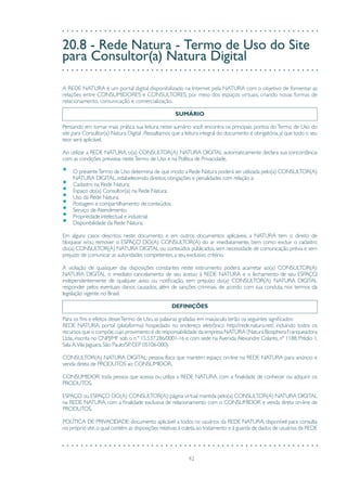 42
20.8 - Rede Natura - Termo de Uso do Site
para Consultor(a) Natura Digital
A REDE NATURA é um portal digital disponibilizado na Internet pela NATURA com o objetivo de fomentar as
relações entre CONSUMIDORES e CONSULTORES, por meio dos espaços virtuais, criando novas formas de
relacionamento, comunicação e comercialização.
SUMÁRIO
Pensando em tornar mais prática sua leitura, neste sumário você encontra os principais pontos doTermo de Uso do
site para Consultor(a) Natura Digital .Ressaltamos que a leitura integral do documento é obrigatória,já que todo o seu
teor será aplicável.
Ao utilizar a REDE NATURA, o(a) CONSULTOR(A) NATURA DIGITAL automaticamente declara sua concordância
com as condições previstas nesteTermo de Uso e na Política de Privacidade.
•	 O presenteTermo de Uso determina de que modo a Rede Natura poderá ser utilizada pelo(a) CONSULTOR(A)
NATURA DIGITAL,estabelecendo direitos,obrigações e penalidades com relação a:
•	 Cadastro na Rede Natura;
•	 Espaço do(a) Consultor(a) na Rede Natura;
•	 Uso da Rede Natura;
•	 Postagem e compartilhamento de conteúdos;
•	 Serviço de Atendimento;
•	 Propriedade intelectual e industrial;
•	 Disponibilidade da Rede Natura;
Em alguns casos descritos neste documento e em outros documentos aplicáveis, a NATURA tem o direito de
bloquear e/ou remover o ESPAÇO DO(A) CONSULTOR(A) do ar imediatamente, bem como excluir o cadastro
do(a) CONSULTOR(A) NATURA DIGITAL ou conteúdos publicados,sem necessidade de comunicação prévia e sem
prejuízo de comunicar as autoridades competentes,a seu exclusivo critério.
A violação de quaisquer das disposições constantes neste instrumento poderá acarretar ao(a) CONSULTOR(A)
NATURA DIGITAL o imediato cancelamento de seu acesso à REDE NATURA e o fechamento de seu ESPAÇO,
independentemente de qualquer aviso ou notificação, sem prejuízo do(a) CONSULTOR(A) NATURA DIGITAL
responder pelos eventuais danos causados, além de sanções criminais, de acordo com sua conduta, nos termos da
legislação vigente no Brasil.
DEFINIÇÕES
Para os fins e efeitos desseTermo de Uso,as palavras grafadas em maiúsculo terão os seguintes significados:
REDE NATURA: portal (plataforma) hospedado no endereço eletrônico http://rede.natura.net/, incluindo todos os
recursos que o compõe,cujo provimento é de responsabilidade da empresa NATURA (Natura Biosphera Franqueadora
Ltda.,inscrita no CNPJ/MF sob o n.º 15.537.286/0001-16 e com sede na Avenida Alexandre Colares,nº 1188,Prédio 1,
Sala A,Vila Jaguara,São Paulo/SP,CEP 05106-000).
CONSULTOR(A) NATURA DIGITAL: pessoa física que mantém espaço on-line na REDE NATURA para anúncio e
venda direta de PRODUTOS ao CONSUMIDOR.
CONSUMIDOR: toda pessoa que acessa ou utiliza a REDE NATURA, com a finalidade de conhecer ou adquirir os
PRODUTOS.
ESPAÇO ou ESPAÇO DO(A) CONSULTOR(A):página virtual mantida pelo(a) CONSULTOR(A) NATURA DIGITAL
na REDE NATURA, com a finalidade exclusiva de relacionamento com o CONSUMIDOR e venda direta on-line de
PRODUTOS.
POLÍTICA DE PRIVACIDADE: documento aplicável a todos os usuários da REDE NATURA, disponível para consulta
no próprio site,o qual contém as disposições relativas à coleta,ao tratamento e à guarda de dados de usuários da REDE
 