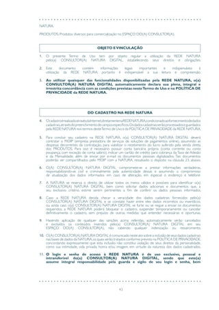 43
OBJETO EVINCULAÇÃO
1.	 O presente Termo de Uso tem por objeto regular a utilização da REDE NATURA
pelo(a) CONSULTOR(A) NATURA DIGITAL, estabelecendo seus direitos e obrigações.
2.	 Este documento contém informações legais importantes e indispensáveis à
utilização da REDE NATURA, portanto é indispensável a sua leitura e compreensão.
3.	 Ao utilizar quaisquer das funcionalidades disponibilizadas pela REDE NATURA, o(a)
CONSULTOR(A) NATURA DIGITAL automaticamente declara sua plena, integral e
irrestrita concordância com as condições previstas nesteTermo de Uso e na POLÍTICA DE
PRIVACIDADE da REDE NATURA.
DO CADASTRO NA REDE NATURA
4.	 OcadastroérealizadoatravésdaInternet,diretamentenaREDENATURA,condicionadoaofornecimentodedados
cadastrais,atravésdopreenchimentodecamposespecíficos.Osdadoscadastraisserãoprocessadoseguardados
pela REDE NATURA nos termos desteTermo de Uso e da POLÍTICA DE PRIVACIDADE da REDE NATURA.
5.	 Para concluir seu cadastro na REDE NATURA, o(a) CONSULTOR(A) NATURA DIGITAL deverá
contratar o MOIP (empresa prestadora de serviços de soluções de pagamentos online), assumindo as
despesas decorrentes da contratação, para viabilizar o recebimento do lucro auferido pela venda direta
dos PRODUTOS. Para isso é necessário possuir conta bancária própria (conta corrente ou conta
poupança, com exceção de conta salário), indicar um cartão de crédito para cobrança da Taxa de Adesão
e da Mensalidade, além de enviar por e-mail os documentos pessoais digitalizados. Tais documentos
poderão ser compartilhados pelo MOIP com a NATURA, ressalvado o disposto na cláusula 23, abaixo.
6.	 O(A) CONSULTOR(A) NATURA DIGITAL compromete-se a prestar informações verdadeiras,
responsabilizando-se civil e criminalmente pela autenticidade dessas e assumindo o compromisso
de atualização dos dados informados em caso de alteração, em especial o endereço e telefone.
7.	 A NATURA se reserva o direito de utilizar todos os meios válidos e possíveis para identificar o(a)
CONSULTOR(A) NATURA DIGITAL, bem como solicitar dados adicionais e documentos que, a
seu exclusivo critério, estime serem pertinentes a fim de conferir os dados pessoais informados.
8.	 Caso a REDE NATURA decida checar a veracidade dos dados cadastrais fornecidos pelo(a)
CONSULTOR(A) NATURA DIGITAL e se constate haver entre eles dados incorretos ou inverídicos,
ou ainda caso o(a) CONSULTOR(A) NATURA DIGITAL se furte ou se negue a enviar os documentos
requeridos, a REDE NATURA poderá bloquear o cadastro, suspender temporariamente ou cancelar
definitivamente o cadastro, sem prejuízo de outras medidas que entender necessárias e oportunas.
9.	 Havendo aplicação de qualquer das sanções acima referidas, automaticamente serão cancelados
e excluídos os conteúdos inseridos pelo(a) CONSULTOR(A) NATURA DIGITAL em seu
ESPAÇO DO(A) CONSULTOR(A), não cabendo qualquer indenização ou ressarcimento.
10.	 O(A) CONSULTOR(A) NATURA DIGITAL é comunicado neste ato sobre a inclusão de seus dados cadastrais
nas bases de dados da NATURA,os quais serão tratados conforme previsto na POLÍTICA DE PRIVACIDADE,
concordando expressamente que esta inclusão não constitui violação de seus direitos da personalidade,
como sua intimidade, vida privada, honra e/ou imagem, em virtude da natureza dos dados cadastrados.
11.	 O login e senha de acesso à REDE NATURA é de uso exclusivo, pessoal e
intransferível do(a) CONSULTOR(A) NATURA DIGITAL, sendo que este(a)
assume integral responsabilidade pela guarda e sigilo de seu login e senha, bem
NATURA.
PRODUTOS: Produtos diversos para comercialização no ESPAÇO DO(A) CONSULTOR(A).
 