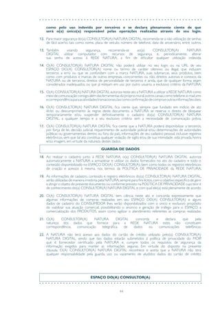 44
como pelo uso indevido por terceiros e se declara plenamente ciente de que
será o(a) único(a) responsável pelas operações realizadas através de seu login.
12.	 Para maior segurança do(a) CONSULTOR(A) NATURA DIGITAL, recomenda-se a não utilização de senhas
de fácil acerto, tais como nome, placa de veículo, número de telefone, data de aniversário, entre outros.
13.	 Também visando segurança, recomenda-se ao(a) CONSULTOR(A) NATURA
DIGITAL utilizar computador com recursos de segurança e, periodicamente, alterar
sua senha de acesso à REDE NATURA, a fim de dificultar qualquer utilização indevida.
14.	 O(A) CONSULTOR(A) NATURA DIGITAL não poderá utilizar no seu login ou na URL de seu
ESPAÇO DO(A) CONSULTOR(A) nome ou termo de caráter ofensivo ou ilegal, que induzam
terceiros a erro ou que se confundam com a marca NATURA, suas submarcas, seus produtos, bem
como com produtos e marcas de outras empresas, concorrentes ou não, direitos autorais e conexos da
NATURA ou de terceiros, direitos de personalidade de terceiros e ainda, que de qualquer forma sejam
considerados inadequados, ou que já estejam em uso por outro usuário, a exclusivo critério da NATURA.
15.	 O(A) CONSULTOR(A) NATURA DIGITAL autoriza neste ato a NATURA a utilizar a REDE NATURA como
meiodecomunicaçãoconsigo,alémdasferramentasdoprópriomural,outroscanais,comotelefone,e-mail,sms
ecorrespondênciaparaasatividadestransacionais,taiscomoconfirmaçãodecompraeoutrasinformaçõesúteis.
16.	 O(A) CONSULTOR(A) NATURA DIGITAL fica ciente que, sempre que fundado em indício de ato
ilícito ou descumprimento às regras deste documento, a NATURA se reserva o direito de bloquear
temporariamente e/ou suspender definitivamente o cadastro do(a) CONSULTOR(A) NATURA
DIGITAL, a qualquer tempo e a seu exclusivo critério sem a necessidade de comunicação prévia.
17.	 O(A) CONSULTOR(A) NATURA DIGITAL fica ciente que a NATURA poderá disponibilizar a terceiros,
por força de lei, decisão judicial, requerimento de autoridade policial e/ou determinações de autoridades
públicas ou governamentais dentro ou fora do país, informações de seu cadastro pessoal, inclusive registros
eletrônicos, sem que tal ato constitua qualquer violação de sigilo e/ou de sua intimidade, vida privada, honra
e/ou imagem, em virtude da natureza destes dados.
GUARDA DE DADOS
18.	 Ao realizar o cadastro junto à REDE NATURA, o(a) CONSULTOR(A) NATURA DIGITAL autoriza
automaticamente a NATURA a armazenar e utilizar os dados fornecidos no ato do cadastro e todo o
conteúdo disponibilizado no ESPAÇO DO(A) CONSULTOR(A), bem como todos os registros eletrônicos
de criação e acessos à mesma, nos termos da POLÍTICA DE PRIVACIDADE da REDE NATURA.
19.	 As informações de cadastro, conteúdo e registro eletrônicos do(a) CONSULTOR(A) NATURA DIGITAL,
serão utilizadas de maneira irrestrita pela NATURA,sempre para fins lícitos,com o objetivo específico de gerir
e atingir o objeto do presente documento ou conforme previsto na POLÍTICA DE PRIVACIDADE cujo teor é
de conhecimento do(a) CONSULTOR(A) NATURA DIGITAL e com qual ele(a) está plenamente de acordo.
20.	 O(A) CONSULTOR(A) NATURA DIGITAL tem ciência neste ato e concorda expressamente que
algumas informações de compras realizadas em seu ESPAÇO DO(A) CONSULTOR(A) e alguns
dados de cadastro do CONSUMIDOR lhes serão disponibilizados com o único e exclusivo propósito
de viabilizar sua atuação comercial, possibilitando o anúncio e geração de tráfego para o ESPAÇO, a
comercialização dos PRODUTOS, assim como agilizar o atendimento referentes as compras realizadas.
21.	 O(A) CONSULTOR(A) NATURA DIGITAL concorda e declara que pela
natureza dos dados que fornece para a REDE NATURA estes não constituem
correspondência, comunicação telegráfica, de dados ou comunicações telefônicas.
22.	 A NATURA não terá acesso aos dados do cartão de crédito utilizado pelo(a) CONSULTOR(A)
NATURA DIGITAL, sendo que tais dados estarão submetidos à política de privacidade do MOIP,
que é fornecedor certificado pela NATURA e, cumpre todos os requisitos de segurança da
informação exigidos para manter as informações seguras. Em virtude do disposto na presente
cláusula, O(A) CONSULTOR(A) NATURA DIGITAL reconhece e aceita que a NATURA não terá
qualquer responsabilidade pela guarda, uso ou vazamento de aludidos dados do cartão de crédito.
ESPAÇO DO(A) CONSULTOR(A)
 