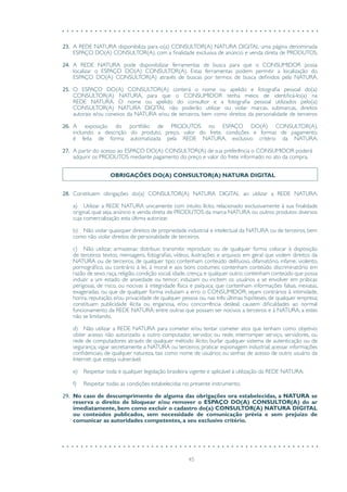 45
23.	 A REDE NATURA disponibiliza para o(a) CONSULTOR(A) NATURA DIGITAL uma página denominada
ESPAÇO DO(A) CONSULTOR(A), com a finalidade exclusiva de anúncio e venda direta de PRODUTOS.
24.	 A REDE NATURA pode disponibilizar ferramentas de busca para que o CONSUMIDOR possa
localizar o ESPAÇO DO(A) CONSULTOR(A). Estas ferramentas podem permitir a localização do
ESPAÇO DO(A) CONSULTOR(A) através de buscas por termos de busca definidos pela NATURA.
25.	 O ESPAÇO DO(A) CONSULTOR(A) conterá o nome ou apelido e fotografia pessoal do(a)
CONSULTOR(A) NATURA, para que o CONSUMIDOR tenha meios de identificá-lo(a) na
REDE NATURA. O nome ou apelido do consultor e a fotografia pessoal utilizados pelo(a)
CONSULTOR(A) NATURA DIGITAL não poderão utilizar ou violar marcas, submarcas, direitos
autorais e/ou conexos da NATURA e/ou de terceiros, bem como direitos da personalidade de terceiros
26.	 A exposição do portfólio de PRODUTOS no ESPAÇO DO(A) CONSULTOR(A),
incluindo a descrição do produto, preço, valor do frete, condições e formas de pagamento,
é feita de forma automatizada pela REDE NATURA, exclusivo critério da NATURA.
27.	 A partir do acesso ao ESPAÇO DO(A) CONSULTOR(A) de sua preferência o CONSUMIDOR poderá
adquirir os PRODUTOS mediante pagamento do preço e valor do frete informado no ato da compra.
OBRIGAÇÕES DO(A) CONSULTOR(A) NATURA DIGITAL
28.	 Constituem obrigações do(a) CONSULTOR(A) NATURA DIGITAL ao utilizar a REDE NATURA.
a)	 Utilizar a REDE NATURA unicamente com intuito lícito, relacionado exclusivamente à sua finalidade
original, qual seja, anúncio e venda direta de PRODUTOS da marca NATURA ou outros produtos diversos
cuja comercialização esta última autorizar.
b)	 Não violar quaisquer direitos de propriedade industrial e intelectual da NATURA ou de terceiros, bem
como não violar direitos de personalidade de terceiros.
c)	 Não utilizar, armazenar, distribuir, transmitir, reproduzir, ou de qualquer forma colocar à disposição
de terceiros textos, mensagens, fotografias, vídeos, ilustrações e arquivos em geral que violem direitos da
NATURA ou de terceiros, de qualquer tipo; contenham conteúdo delituoso, difamatório, infame, violento,
pornográfico, ou contrário à lei, à moral e aos bons costumes; contenham conteúdo discriminatório em
razão de sexo, raça, religião, condição social, idade, crença, e qualquer outro; contenham conteúdo que possa
induzir a um estado de ansiedade ou temor; induzam ou incitem os usuários a se envolver em práticas
perigosas, de risco, ou nocivas à integridade física e psíquica; que contenham informações falsas, inexatas,
exageradas, ou que de qualquer forma induzam a erro o CONSUMIDOR; sejam contrários à intimidade,
honra, reputação, e/ou privacidade de qualquer pessoa ou, nas três últimas hipóteses, de qualquer empresa;
constituam publicidade ilícita ou enganosa, e/ou concorrência desleal; causem dificuldades ao normal
funcionamento da REDE NATURA; entre outras que possam ser nocivos a terceiros e à NATURA, a estes
não se limitando.
d)	 Não utilizar a REDE NATURA para cometer e/ou tentar cometer atos que tenham como objetivo:
obter acesso não autorizado a outro computador, servidor, ou rede; interromper serviço, servidores, ou
rede de computadores através de qualquer método ilícito; burlar qualquer sistema de autenticação ou de
segurança; vigiar secretamente a NATURA ou terceiros; praticar espionagem industrial; acessar informações
confidenciais, de qualquer natureza, tais como nome de usuários ou senhas de acesso de outro usuário da
Internet que esteja vulnerável.
e)	 Respeitar toda e qualquer legislação brasileira vigente e aplicável à utilização da REDE NATURA;
f)	 Respeitar todas as condições estabelecidas no presente instrumento.
29.	 No caso de descumprimento de alguma das obrigações ora estabelecidas, a NATURA se
reserva o direito de bloquear e/ou remover o ESPAÇO DO(A) CONSULTOR(A) do ar
imediatamente, bem como excluir o cadastro do(a) CONSULTOR(A) NATURA DIGITAL
ou conteúdos publicados, sem necessidade de comunicação prévia e sem prejuízo de
comunicar as autoridades competentes, a seu exclusivo critério.
 