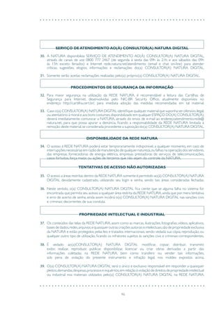 46
SERVIÇO DE ATENDIMENTO AO(À) CONSULTOR(A) NATURA DIGITAL
30.	 A NATURA disponibiliza SERVIÇO DE ATENDIMENTO AO(À) CONSULTOR(A) NATURA DIGITAL,
através de canais de voz 0800 777 2467 (de segunda à sexta das 09h às 21h; e aos sábados das 09h
às 15h; exceto feriados) e Internet rede.natura.net/atendimento (email e chat on-line) para atender
críticas, sugestões, elogios, informações e reclamações do(a) CONSULTOR(A) NATURA DIGITAL.
31.	 Somente serão aceitas reclamações realizadas pelo(a) próprio(a) CONSULTOR(A) NATURA DIGITAL.
PROCEDIMENTOS DE SEGURANÇA DA INFORMAÇÃO
32.	 Para maior segurança na utilização da REDE NATURA, é recomendável a leitura das Cartilhas de
Segurança para Internet, desenvolvidas pelo NIC-BR Security Office, atualmente disponíveis no
endereço http://cartilha.cert.br/, para imediata adoção das medidas recomendadas em tal material.
33.	 Caso o(a) CONSULTOR(A) NATURA DIGITAL identifique qualquer material que suponha ser ofensivo,ilegal,
ou atentatório à moral e aos bons costumes,disponibilizado em qualquer ESPAÇO DO(A) CONSULTOR(A),
deverá imediatamente comunicar a NATURA, através do envio de e-mail ao endereçoatendimento.rede@
natura.net, para que possa apurar a denúncia, ficando a responsabilidade da REDE NATURA limitada à
remoção deste material,se considerada procedente a suposição do(a) CONSULTOR(A) NATURA DIGITAL.
DISPONIBILIDADE DA REDE NATURA
34.	 O acesso à REDE NATURA poderá estar temporariamente indisponível, a qualquer momento, em caso de
interrupções necessárias em razão de manutenção de qualquer natureza,ou falhas na operação dos servidores,
das empresas fornecedoras de energia elétrica, empresas prestadoras de serviços de telecomunicações,
casos fortuitos, força maior, ou ações de terceiros que não sejam do controle da NATURA.
TENTATIVAS DE ACESSO NÃO AUTORIZADAS
35.	 O acesso a áreas restritas dentro da REDE NATURA somente é permitido ao(à) CONSULTOR(A) NATURA
DIGITAL devidamente cadastrado, utilizando seu login e senha, sendo tais áreas consideradas fechadas.
36.	 Neste sentido, o(a) CONSULTOR(A) NATURA DIGITAL fica ciente que se alguma falha no sistema for
encontrada que permita seu acesso a qualquer área restrita da REDE NATURA,ainda que por mera tentativa
e erro de acerto de senha, ainda assim incidirá o(a) CONSULTOR(A) NATURA DIGITAL nas sanções civis
e criminais decorrentes de sua conduta.
PROPRIEDADE INTELECTUAL E INDUSTRIAL
37.	 Os conteúdos das telas da REDE NATURA, assim como as marcas, ilustrações, fotografias, vídeos, aplicativos,
bases de dados,redes,arquivos,e quaisquer outras criações autorais e intelectuais,são de propriedade exclusiva
da NATURA e estão protegidos pelas leis e tratados internacionais, sendo vedada sua cópia, reprodução, ou
qualquer outro tipo de utilização, ficando os infratores sujeitos às sanções civis e criminais correspondentes.
38.	 É vedado ao(a)CONSULTOR(A) NATURA DIGITAL modificar, copiar, distribuir, transmitir,
exibir, realizar, reproduzir, publicar, disponibilizar, licenciar ou criar obras derivadas a partir das
informações coletadas na REDE NATURA, bem como transferir ou vender tais informações,
sob pena de violação do presente instrumento e infração legal, nos moldes expostos acima.
39.	 O(a) CONSULTOR(A) NATURA DIGITAL será o único e exclusivo responsável em responder a quaisquer
pleitos,demandas,despesas,processoseinquéritos,emrelaçãoàviolaçãodedireitosdepropriedadeintelectual
ou industrial nos materiais utilizados pelo(a) CONSULTOR(A) NATURA DIGITAL na REDE NATURA.
 