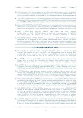 47
40.	 Todos os textos, ícones, sistemas, programas, conteúdo, organização, mensagens, imagens ou qualquer
outra identificação que sejam de autoria/titularidade de terceiros e publicados na REDE NATURA, com a
autorização de seus respectivos autores/titulares, ou permissivo legal, igualmente são protegidos pela Lei.
41.	 Todasasmarcas,nomescomerciaisousinaisdistintivosdequalquerespéciequesãopublicadossãodepropriedade
exclusivadaNATURA,semqueousoouacessoàREDENATURAsejaentendidocomoatribuiçãodedireitospara
queo(a)CONSULTOR(A)NATURApossacitare/ouutilizarastaismarcas,nomescomerciaisesinaisdistintivos.
42.	 Casoo(a)CONSULTOR(A)NATURADIGITALapureaocorrênciadeviolaçãodedireitosrelativosàpropriedade
intelectuale/ouindustrial,bastaformalizardenúnciaparaaREDENATURA,atravésdoe-mailatendimento.rede@
natura.net, que se compromete a adotar todas as providências para cessar a veiculação do conteúdo infrator.
43.	 O(A) CONSULTOR(A) NATURA DIGITAL está ciente que todo conteúdo
enviado para a REDE NATURA passa a pertencer automaticamente à NATURA,
não sendo passível de proteção no campo da propriedade intelectual e industrial.
44.	 O(A) CONSULTOR(A) NATURA DIGITAL, ao remeter para a REDE NATURA ideias, sugestões,
informações, não se restringindo a estas, concede automaticamente para a NATURA uma licença
global, gratuita, exclusiva, não revogável e pelo prazo legal de vigência dos direitos autorais patrimoniais
ou outro estabelecido por futura alteração legislativa de todo conteúdo publicado na REDE NATURA.
EXCLUSÃO DE RESPONSABILIDADE
46.	 O conteúdo de quaisquer textos, mensagens, fotografias, vídeos e arquivos em geral,
publicados por usuários da REDE NATURA, é de responsabilidade única e exclusiva do(a)
autor(a) da referida postagem, sem qualquer responsabilidade, solidária ou subsidiária, a
qualquer título, da NATURA, em razão de sua natureza de mero provedor de hospedagem.
47.	 A NATURA não se responsabiliza por quaisquer danos, de qualquer natureza, que
possam advir a terceiros, em decorrência de conduta do(a) CONSULTOR(A) NATURA
DIGITAL imprópria, ofensiva, ou, de qualquer forma, contrária à legislação vigente.
48.	 A NATURA não se responsabiliza por perdas e danos causados pela utilização irregular dos serviços por ela
prestados, ou pela utilização inadequada dos equipamentos pelo(a) CONSULTOR(A) NATURA DIGITAL,
excluindo da responsabilidade da NATURA, ainda, a ocorrência de efeitos de caso fortuito e força maior.
49.	 A NATURA não se responsabiliza por quaisquer prejuízos, a qualquer título, que possam advir de
decisões do CONSUMIDOR baseadas nas opiniões e recomendações contidas em conteúdos
exibidos pelo(a) CONSUTOR(A) NATURA em seu ESPAÇO DO(A) CONSULTOR(A), sendo tais
opiniões e recomendações por conta e risco exclusivo do(a) CONSULTOR(A) NATURA DIGITAL.
50.	 O(A) CONSULTOR(A) NATURA DIGITAL está ciente de que o acesso à REDE NATURA dependerá
da manutenção de uma conta de acesso à Internet, através de qualquer provedor de acesso, não sendo
de responsabilidade da NATURA a sua conexão com a Internet, cabendo exclusivamente a este(a)
a aquisição e/ou aluguel de equipamentos, bem como sua manutenção e integração com a rede de
comunicações, assim como dos programas de computador necessários à utilização da REDE NATURA.
51.	 O(A) CONSULTOR(A) NATURA DIGITAL declara estar ciente que o acesso a REDE NATURA
depende da funcionalidade simultânea de diversos fatores, alguns alheios ao controle da NATURA,
tais como a interação de servidores e serviços de telecomunicações de terceiros, a adequação
dos equipamentos do(a) CONSULTOR(A) NATURA DIGITAL, e outros, a estes não se limitando.
Assim, a NATURA fica isenta de qualquer responsabilidade por falhas decorrentes de qualquer
impossibilidade de acesso em virtude de motivos que fogem ao seu controle e diligência.
52.	 A NATURA não garante, sob nenhuma hipótese, que os sistemas de conexão (via telefônica ou qualquer
outro porventura disponível) com os endereços na Internet onde estará disponibilizada estejam livres de
possíveis falhas, interrupções, vírus, problemas, e outros fatores, não se responsabilizando pela qualidade
e segurança da rede utilizada para acesso à REDE NATURA, vez que esta é mantida por terceiros, que
 