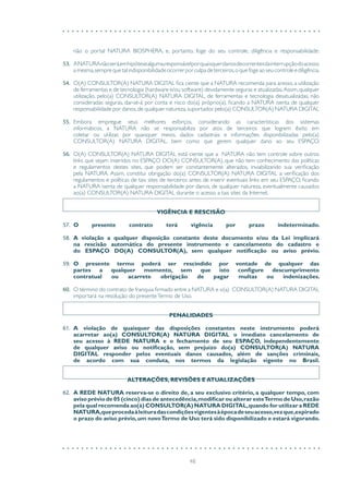 48
não o portal NATURA BIOSPHERA, e, portanto, foge do seu controle, diligência e responsabilidade.
53.	 ANATURAnãoserá,emhipótesealguma,responsávelporquaisquerdanosdecorrentesdainterrupçãodoacesso
amesma,semprequetalindisponibilidadeocorrerporculpadeterceiros,oquefogeaoseucontroleediligência.
54.	 O(A) CONSULTOR(A) NATURA DIGITAL fica ciente que a NATURA recomenda para acesso, a utilização
de ferramentas e de tecnologia (hardware e/ou software) devidamente seguras e atualizadas.Assim,qualquer
utilização, pelo(a) CONSULTOR(A) NATURA DIGITAL, de ferramentas e tecnologia desatualizadas, não
consideradas seguras, dar-se-á por conta e risco do(a) próprio(a), ficando a NATURA isenta de qualquer
responsabilidade por danos,de qualquer natureza,suportados pelo(a) CONSULTOR(A) NATURA DIGITAL
55.	 Embora empregue seus melhores esforços, considerando as características dos sistemas
informáticos, a NATURA não se responsabiliza por atos de terceiros que logrem êxito em
coletar ou utilizar, por quaisquer meios, dados cadastrais e informações disponibilizadas pelo(a)
CONSULTOR(A) NATURA DIGITAL, bem como que gerem qualquer dano ao seu ESPAÇO.
56.	 O(A) CONSULTOR(A) NATURA DIGITAL está ciente que a NATURA não tem controle sobre outros
links que sejam inseridos no ESPAÇO DO(A) CONSULTOR(A), que não tem conhecimento das políticas
e regulamentos destes sites, que podem ser constantemente alterados, inviabilizando sua verificação
pela NATURA. Assim, constitui obrigação do(a) CONSULTOR(A) NATURA DIGITAL a verificação dos
regulamentos e políticas de tais sites de terceiros antes de inserir eventuais links em seu ESPAÇO, ficando
a NATURA isenta de qualquer responsabilidade por danos, de qualquer natureza, eventualmente causados
ao(a) CONSULTOR(A) NATURA DIGITAL durante o acesso a tais sites da Internet.
VIGÊNCIA E RESCISÃO
57.	 O presente contrato terá vigência por prazo indeterminado.
58.	 A violação a qualquer disposição constante deste documento e/ou da Lei implicará
na rescisão automática do presente instrumento e cancelamento do cadastro e
do ESPAÇO DO(A) CONSULTOR(A), sem qualquer notificação ou aviso prévio.
59.	 O presente termo poderá ser rescindido por vontade de qualquer das
partes a qualquer momento, sem que isto configure descumprimento
contratual ou acarrete obrigação de pagar multas ou indenizações.
60.	 O término do contrato de franquia firmado entre a NATURA e o(a) CONSULTOR(A) NATURA DIGITAL
importará na resolução do presenteTermo de Uso.
PENALIDADES
61.	 A violação de quaisquer das disposições constantes neste instrumento poderá
acarretar ao(a) CONSULTOR(A) NATURA DIGITAL o imediato cancelamento de
seu acesso à REDE NATURA e o fechamento de seu ESPAÇO, independentemente
de qualquer aviso ou notificação, sem prejuízo do(a) CONSULTOR(A) NATURA
DIGITAL responder pelos eventuais danos causados, além de sanções criminais,
de acordo com sua conduta, nos termos da legislação vigente no Brasil.
ALTERAÇÕES, REVISÕES E ATUALIZAÇÕES
62.	 A REDE NATURA reserva-se o direito de, a seu exclusivo critério, a qualquer tempo, com
aviso prévio de 05 (cinco) dias de antecedência,modificar ou alterar esteTermo de Uso,razão
pela qual recomenda ao(à) CONSULTOR(A) NATURA DIGITAL,quando for utilizar a REDE
NATURA,queprocedaàleituradascondiçõesvigentesàépocadeseuacesso,vezque,expirado
o prazo do aviso prévio,um novoTermo de Uso terá sido disponibilizado e estará vigorando.
 