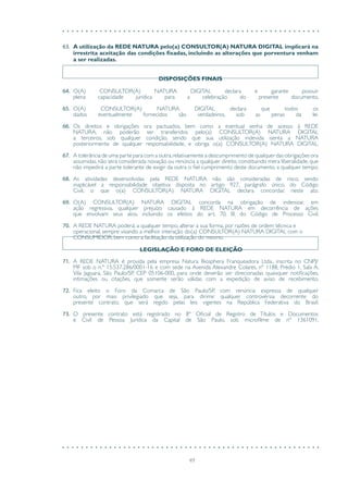 49
63.	 A utilização da REDE NATURA pelo(a) CONSULTOR(A) NATURA DIGITAL implicará na
irrestrita aceitação das condições fixadas, incluindo as alterações que porventura venham
a ser realizadas.
DISPOSIÇÕES FINAIS
64.	 O(A) CONSULTOR(A) NATURA DIGITAL declara e garante possuir
plena capacidade jurídica para a celebração do presente documento.
65.	 O(A) CONSULTOR(A) NATURA DIGITAL declara que todos os
dados eventualmente fornecidos são verdadeiros, sob as penas da lei.
66.	 Os direitos e obrigações ora pactuados, bem como a eventual senha de acesso à REDE
NATURA, não poderão ser transferidos pelo(a) CONSULTOR(A) NATURA DIGITAL
a terceiros, sob qualquer condição, sendo que sua utilização indevida isenta a NATURA
posteriormente de qualquer responsabilidade, e obriga o(a) CONSULTOR(A) NATURA DIGITAL.
67.	 A tolerância de uma parte para com a outra,relativamente a descumprimento de qualquer das obrigações ora
assumidas, não será considerada novação ou renúncia a qualquer direito, constituindo mera liberalidade, que
não impedirá a parte tolerante de exigir da outra o fiel cumprimento deste documento, a qualquer tempo.
68.	 As atividades desenvolvidas pela REDE NATURA não são consideradas de risco, sendo
inaplicável a responsabilidade objetiva disposta no artigo 927, parágrafo único, do Código
Civil, o que o(a) CONSULTOR(A) NATURA DIGITAL declara concordar, neste ato.
69.	 O(A) CONSULTOR(A) NATURA DIGITAL concorda na obrigação de indenizar, em
ação regressiva, qualquer prejuízo causado à REDE NATURA em decorrência de ações
que envolvam seus atos, incluindo os efeitos do art. 70, III, do Código de Processo Civil.
70.	 A REDE NATURA poderá, a qualquer tempo, alterar a sua forma, por razões de ordem técnica e
operacional, sempre visando a melhor interação do(a) CONSULTOR(A) NATURA DIGITAL com o
CONSUMIDOR, bem como a facilitação da utilização do mesmo.
LEGISLAÇÃO E FORO DE ELEIÇÃO
71.	 A REDE NATURA é provida pela empresa Natura Biosphera Franqueadora Ltda., inscrita no CNPJ/
MF sob o n.º 15.537.286/0001-16 e com sede na Avenida Alexandre Colares, nº 1188, Prédio 1, Sala A,
Vila Jaguara, São Paulo/SP, CEP 05106-000, para onde deverão ser direcionadas quaisquer notificações,
intimações ou citações, que somente serão válidas com a expedição de aviso de recebimento.
72.	 Fica eleito o Foro da Comarca de São Paulo/SP, com renúncia expressa de qualquer
outro, por mais privilegiado que seja, para dirimir qualquer controvérsia decorrente do
presente contrato, que será regido pelas leis vigentes na República Federativa do Brasil.
73.	 O presente contrato está registrado no 8º Oficial de Registro de Títulos e Documentos
e Civil de Pessoa Jurídica da Capital de São Paulo, sob microfilme de nº 1361091.
 