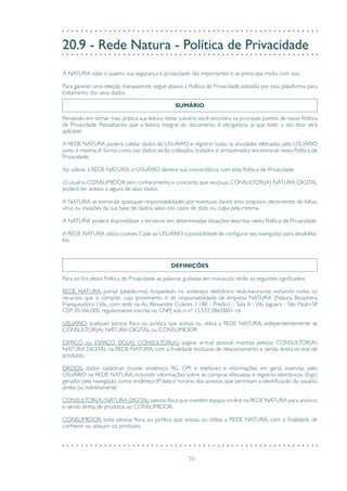 50
20.9 - Rede Natura - Política de Privacidade
A NATURA sabe o quanto sua segurança e privacidade são importantes e se preocupa muito com isso.
Para garantir uma relação transparente, segue abaixo a Política de Privacidade adotada por esta plataforma para
tratamento dos seus dados.
SUMÁRIO
Pensando em tornar mais prática sua leitura, neste sumário você encontra os principais pontos de nossa Política
de Privacidade. Ressaltamos que a leitura integral do documento é obrigatória, já que todo o seu teor será
aplicável.
A REDE NATURA poderá coletar dados do USUÁRIO e registrar todas as atividades efetuadas pelo USUÁRIO
junto à mesma.A forma como tais dados serão coletados, tratados e armazenados encontra-se nesta Política de
Privacidade.
Ao utilizar a REDE NATURA, o USUÁRIO declara sua concordância com esta Política de Privacidade.
O usuário CONSUMIDOR tem conhecimento e concorda que seu(sua) CONSULTOR(A) NATURA DIGITAL
poderá ter acesso a alguns de seus dados.
A NATURA se exime de quaisquer responsabilidades por eventuais danos e/ou prejuízos decorrentes de falhas,
vírus ou invasões da sua base de dados, salvo nos casos de dolo ou culpa pela mesma.
A NATURA poderá disponibilizar a terceiros em determinadas situações descritas nesta Política de Privacidade.
A REDE NATURA utiliza cookies.Cabe ao USUÁRIO a possibilidade de configurar seu navegador para desabilitá-
los.
DEFINIÇÕES
Para os fins desta Política de Privacidade, as palavras grafadas em maiúsculo terão os seguintes significados:
REDE NATURA: portal (plataforma) hospedado no endereço eletrônico rede.natura.net, incluindo todos os
recursos que o compõe, cujo provimento é de responsabilidade da empresa NATURA (Natura Biosphera
Franqueadora Ltda., com sede na Av. Alexandre Colares, 1.188 - Predio1 - Sala A - Vila Jaguara - São Paulo-SP,
CEP: 05106-000, regularmente inscrita no CNPJ sob o nº 15.537.286/0001-16.
USUÁRIO: qualquer pessoa física ou jurídica que acessa ou utiliza a REDE NATURA, independentemente se
CONSULTOR(A) NATURA DIGITAL ou CONSUMIDOR.
ESPAÇO ou ESPAÇO DO(A) CONSULTOR(A): página virtual pessoal mantida pelo(a) CONSULTOR(A)
NATURA DIGITAL na REDE NATURA, com a finalidade exclusiva de relacionamento e venda direta on-line de
produtos.
DADOS: dados cadastrais (nome, endereço, RG, CPF e telefone) e informações em geral, inseridas pelo
USUÁRIO na REDE NATURA, incluindo informações sobre as compras efetuadas e registros eletrônicos (logs)
gerados pela navegação, como endereço IP, data e horário dos acessos, que permitam a identificação do usuário,
direta ou indiretamente.
CONSULTOR(A) NATURA DIGITAL:pessoa física que mantém espaço on-line na REDE NATURA para anúncio
e venda direta de produtos ao CONSUMIDOR.
CONSUMIDOR: toda pessoa física ou jurídica que acessa ou utiliza a REDE NATURA, com a finalidade de
conhecer ou adquirir os produtos.
 