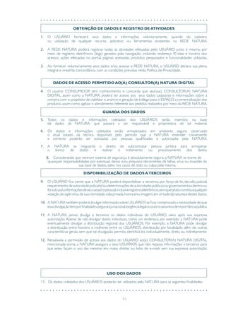 51
OBTENÇÃO DE DADOS E REGISTRO DE ATIVIDADES
1.	 O USUÁRIO fornecerá seus dados e informações voluntariamente, quando do cadastro
ou utilização de qualquer recurso, aplicativo ou ferramentas existentes na REDE NATURA.
2.	 A REDE NATURA poderá registrar todas as atividades efetuadas pelo USUÁRIO junto à mesma, por
meio de registros eletrônicos (logs) gerados pela navegação, incluindo endereço IP, data e horário dos
acessos, ações efetuadas no portal, páginas acessadas, produtos pesquisados e funcionalidades utilizadas.
3.	 Ao fornecer voluntariamente seus dados e/ou acessar a REDE NATURA, o USUÁRIO declara sua plena,
integral e irrestrita concordância com as condições previstas nesta Política de Privacidade.
DADOS DE ACESSO PERMITIDO AO(À) CONSULTOR(A) NATURA DIGITAL
4.	 O usuário CONSUMIDOR tem conhecimento e concorda que seu(sua) CONSULTOR(A) NATURA
DIGITAL, assim como a NATURA, poderá ter acesso aos seus dados cadastrais e informações sobre a
compra,com o propósito de viabilizar o anúncio e geração de tráfego para o ESPAÇO,a comercialização dos
produtos, assim como agilizar o atendimento referente aos pedidos realizados por meio da REDE NATURA.
GUARDA DOS DADOS
5.	 Todos os dados e informações coletados dos USUÁRIOS serão inseridos na base
de dados da NATURA, que passará a ser responsável e proprietária de tal material.
6.	 Os dados e informações coletados serão armazenados em ambiente seguro, observado
o atual estado da técnica disponível, pelo período que a NATURA entender conveniente
e somente poderão ser acessadas por pessoas qualificadas e autorizadas pela NATURA.
7.	 A NATURA se resguarda o direito de subcontratar pessoa jurídica para armazenar
o banco de dados e realizar o tratamento ou processamento dos dados.
8.	 Considerando que nenhum sistema de segurança é absolutamente seguro, a NATURA se exime de
quaisquer responsabilidades por eventuais danos e/ou prejuízos decorrentes de falhas, vírus ou invasões da
sua base de dados, salvo nos casos de dolo ou culpa pela mesma.
DISPONIBILIZAÇÃO DE DADOS ATERCEIROS
9.	 O USUÁRIO fica ciente que a NATURA poderá disponibilizar a terceiros, por força de lei, decisão judicial,
requerimentodeautoridadepoliciale/oudeterminaçõesdeautoridadespúblicasougovernamentaisdentroou
foradopaís,informaçõesdeseucadastropessoal,inclusiveregistroseletrônicos,semquetalatoconstituaqualquer
violação de sigilo e/ou de sua intimidade,vida privada,honra e/ou imagem,em virtude da natureza destes dados.
10.	 A NATURA também poderá divulgar informação sobre USUÁRIOS se ficar comprovada a necessidade de que
essadivulgaçãotemporfinalidadeasegurançanacional,exigêncialegalououtrosassuntosdeimportânciapública.
11.	 A NATURA jamais divulga a terceiros os dados individuais do USUÁRIO, salvo após sua expressa
autorização. Apesar de não divulgar dados individuais, como um endereço, por exemplo, a NATURA pode
eventualmente divulgar a distribuição regional dos USUÁRIOS. Por exemplo: a NATURA pode divulgar
a distribuição entre homens e mulheres entre os USUÁRIOS, distribuição por localidade, além de outras
características gerais, sem que tal divulgação permita identificá-los individualmente, direta ou indiretamente.
12.	 Ressalvada a permissão de acesso aos dados do USUÁRIO ao(à) CONSULTOR(A) NATURA DIGITAL,
mencionada acima, a NATURA assegura a seus USUÁRIOS que não repassa informações a terceiros para
que estes façam o uso das mesmas em malas diretas ou listas de e-mails sem sua expressa autorização.
USO DOS DADOS
13. Os dados coletados dos USUÁRIOS poderão ser utilizados pela NATURA para as seguintes finalidades:
 