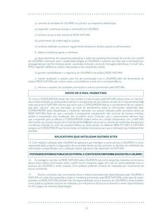 52
a)	controle da atividade do USUÁRIO no portal e sua respectiva identificação;
b)	responder a eventuais dúvidas e solicitações do USUÁRIO;
c)	fornecer acesso à área restrita da REDE NATURA;
d)	cumprimento de ordem legal ou judicial;
e)	constituir, defender ou exercer regularmente direitos em âmbito judicial ou administrativo;
f)	 elaborar estatísticas gerais e individuais;
g)	desenvolvimento de campanhas publicitárias e ações de marketing direcionadas de acordo com o perfil
do USUÁRIO, orientando assim a publicidade dirigida ao USUÁRIO e evitando que este seja incomodado por
propagandas que não lhe interesse, sendo autorizado, inclusive, o envio de mensagens eletrônicas (“e-mail” e/ou
SMS) e ligações telefônicas a ele(a), relacionadas a tais campanhas e ações;
h)	garantir rastreabilidade e a segurança do USUÁRIO e da própria REDE NATURA;
i)	 manter atualizado o cadastro para fins de comunicação com o USUÁRIO, além das ferramentas da
própria REDE NATURA, por outros canais, como, telefone, e-mail, sms e correspondência;
j)	 informar a respeito de novidades, promoções e eventos promovidos pela NATURA.
ENVIO DE E-MAIL MARKETING
14. Caso o CONSUMIDOR deseje não mais receber e-mails enviados pela NATURA, deverá clicar no“opt-out”
dos e-mails recebidos ou ainda poderá solicitar o cancelamento de seu cadastro através do e-mail atendimento@
rede.natura.net.A NATURA informa que assim que o CONSUMIDOR efetuar o cancelamento de seu cadastro,
seja pelo “opt-out”, seja por solicitação ao canal de atendimento, todas as informações cadastradas pelo
CONSUMIDOR serão desabilitadas e receberão restrições nos acessos utilizados pelos servidores ativos da
REDE NATURA. Pode ser que a exclusão e consequente cancelamento não ocorram de maneira imediata,
devido à manutenção e/ou atualização dos servidores ativos. Contudo, caso o encerramento demore mais
que o esperado para se efetivar, o CONSUMIDOR poderá entrar em contato diretamente com a NATURA
informando sua situação através do e-mail atendimento@rede.natura.net, ou através de notificação enviada para
o endereço indicado no início da presente Política ou ainda através do telefone 0800-777-2467. A NATURA
assegura ao CONSUMIDOR que tomará todas as medidas necessárias para que a solicitação seja imediatamente
atendida.
APLICATIVOS QUE INTELIGAM OUTROS SITES
15. Com relação à utilização pelo USUÁRIO de aplicativos que interligam a outros portais,o USUÁRIO é o único
responsável pelas próprias configurações de privacidade desses portais, portanto, as decisões de visibilidade das
informações compartilhadas com a utilização desses aplicativos, não dependem da NATURA.
POSTAGENSEMÁREASPÚBLICASDOPORTALECONTEÚDOSDISPONIBILIZADOSPELOUSUÁRIO
16. As postagens inseridas na REDE NATURA pelos USUÁRIOS, tais como perguntas, respostas, comentários,
textos, fotos, vídeos, informações sobre o perfil (nome, fotografia, região, etc.), são de responsabilidade única e
exclusiva do USUÁRIO e serão tratadas como públicas, podendo inclusive ser indexadas por mecanismos de
buscas na Internet.
17.	 Outros conteúdos (tais como textos, fotos e vídeos) eventualmente disponibilizados pelo USUÁRIO à
NATURA em razão de promoções e ações e marketing promovidas pela REDE NATURA, ainda que não sejam
postados na REDE NATURA, também são de responsabilidade única e exclusiva do USUÁRIO e serão tratados
como públicos, podendo inclusive ser indexados por mecanismos de buscas na Internet e serem disponibilizados
em link (página de internet) desprotegido.
 