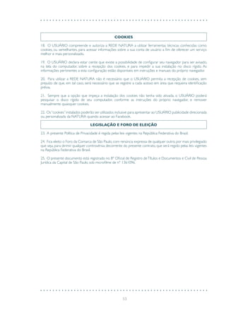 53
COOKIES
18. O USUÁRIO compreende e autoriza a REDE NATURA a utilizar ferramentas técnicas conhecidas como
cookies, ou semelhantes, para acessar informações sobre a sua conta de usuário a fim de oferecer um serviço
melhor e mais personalizado.
19. O USUÁRIO declara estar ciente que existe a possibilidade de configurar seu navegador para ser avisado,
na tela do computador, sobre a recepção dos cookies, e para impedir a sua instalação no disco rígido. As
informações pertinentes a esta configuração estão disponíveis em instruções e manuais do próprio navegador.
20. Para utilizar a REDE NATURA não é necessário que o USUÁRIO permita a recepção de cookies, sem
prejuízo de que, em tal caso, será necessário que se registre a cada acesso em área que requeira identificação
prévia.
21. Sempre que a opção que impeça a instalação dos cookies não tenha sido ativada, o USUÁRIO poderá
pesquisar o disco rígido de seu computador, conforme as instruções do próprio navegador, e remover
manualmente quaisquer cookies.
22. Os“cookies”instalados poderão ser utilizados inclusive para apresentar ao USUÁRIO publicidade direcionada
ou personalizada da NATURA quando acessar ao Facebook.
LEGISLAÇÃO E FORO DE ELEIÇÃO
23. A presente Política de Privacidade é regida pelas leis vigentes na República Federativa do Brasil.
24. Fica eleito o Foro da Comarca de São Paulo, com renúncia expressa de qualquer outro, por mais privilegiado
que seja, para dirimir qualquer controvérsia decorrente do presente contrato, que será regido pelas leis vigentes
na República Federativa do Brasil.
25. O presente documento está registrado no 8º Oficial de Registro deTítulos e Documentos e Civil de Pessoa
Jurídica da Capital de São Paulo, sob microfilme de nº 1361096.
 
