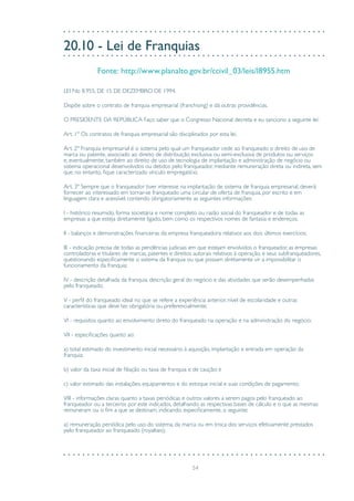 54
20.10 - Lei de Franquias
Fonte: http://www.planalto.gov.br/ccivil_03/leis/l8955.htm
LEI No 8.955, DE 15 DE DEZEMBRO DE 1994.
Dispõe sobre o contrato de franquia empresarial (franchising) e dá outras providências.
O PRESIDENTE DA REPÚBLICA Faço saber que o Congresso Nacional decreta e eu sanciono a seguinte lei:
Art. 1º Os contratos de franquia empresarial são disciplinados por esta lei.
Art. 2º Franquia empresarial é o sistema pelo qual um franqueador cede ao franqueado o direito de uso de
marca ou patente, associado ao direito de distribuição exclusiva ou semi-exclusiva de produtos ou serviços
e, eventualmente, também ao direito de uso de tecnologia de implantação e administração de negócio ou
sistema operacional desenvolvidos ou detidos pelo franqueador, mediante remuneração direta ou indireta, sem
que, no entanto, fique caracterizado vínculo empregatício.
Art. 3º Sempre que o franqueador tiver interesse na implantação de sistema de franquia empresarial, deverá
fornecer ao interessado em tornar-se franqueado uma circular de oferta de franquia, por escrito e em
linguagem clara e acessível, contendo obrigatoriamente as seguintes informações:
I - histórico resumido, forma societária e nome completo ou razão social do franqueador e de todas as
empresas a que esteja diretamente ligado, bem como os respectivos nomes de fantasia e endereços;
II - balanços e demonstrações financeiras da empresa franqueadora relativos aos dois últimos exercícios;
III - indicação precisa de todas as pendências judiciais em que estejam envolvidos o franqueador, as empresas
controladoras e titulares de marcas, patentes e direitos autorais relativos à operação, e seus subfranqueadores,
questionando especificamente o sistema da franquia ou que possam diretamente vir a impossibilitar o
funcionamento da franquia;
IV - descrição detalhada da franquia, descrição geral do negócio e das atividades que serão desempenhadas
pelo franqueado;
V - perfil do franqueado ideal no que se refere a experiência anterior, nível de escolaridade e outras
características que deve ter, obrigatória ou preferencialmente;
VI - requisitos quanto ao envolvimento direto do franqueado na operação e na administração do negócio;
VII - especificações quanto ao:
a) total estimado do investimento inicial necessário à aquisição, implantação e entrada em operação da
franquia;
b) valor da taxa inicial de filiação ou taxa de franquia e de caução; e
c) valor estimado das instalações, equipamentos e do estoque inicial e suas condições de pagamento;
VIII - informações claras quanto a taxas periódicas e outros valores a serem pagos pelo franqueado ao
franqueador ou a terceiros por este indicados, detalhando as respectivas bases de cálculo e o que as mesmas
remuneram ou o fim a que se destinam, indicando, especificamente, o seguinte:
a) remuneração periódica pelo uso do sistema, da marca ou em troca dos serviços efetivamente prestados
pelo franqueador ao franqueado (royalties);
 