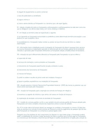 55
b) aluguel de equipamentos ou ponto comercial;
c) taxa de publicidade ou semelhante;
d) seguro mínimo; e
e) outros valores devidos ao franqueador ou a terceiros que a ele sejam ligados;
IX - relação completa de todos os franqueados, subfranqueados e subfranqueadores da rede, bem como dos
que se desligaram nos últimos doze meses, com nome, endereço e telefone;
X - em relação ao território, deve ser especificado o seguinte:
a) se é garantida ao franqueado exclusividade ou preferência sobre determinado território de atuação e, caso
positivo, em que condições o faz; e
b) possibilidade de o franqueado realizar vendas ou prestar serviços fora de seu território ou realizar
exportações;
XI - informações claras e detalhadas quanto à obrigação do franqueado de adquirir quaisquer bens, serviços
ou insumos necessários à implantação, operação ou administração de sua franquia, apenas de fornecedores
indicados e aprovados pelo franqueador, oferecendo ao franqueado relação completa desses fornecedores;
XII - indicação do que é efetivamente oferecido ao franqueado pelo franqueador, no que se refere a:
a) supervisão de rede;
b) serviços de orientação e outros prestados ao franqueado;
c) treinamento do franqueado, especificando duração, conteúdo e custos;
d) treinamento dos funcionários do franqueado;
e) manuais de franquia;
f) auxílio na análise e escolha do ponto onde será instalada a franquia; e
g) layout e padrões arquitetônicos nas instalações do franqueado;
XIII - situação perante o Instituto Nacional de Propriedade Industrial - (INPI) das marcas ou patentes cujo uso
estará sendo autorizado pelo franqueador;
XIV - situação do franqueado, após a expiração do contrato de franquia, em relação a:
a) knowhow ou segredo de indústria a que venha a ter acesso em função da franquia; e
b) implantação de atividade concorrente da atividade do franqueador;
XV - modelo do contrato-padrão e, se for o caso, também do pré-contrato-padrão de franquia adotado pelo
franqueador, com texto completo, inclusive dos respectivos anexos e prazo de validade.
Art. 4º A circular oferta de franquia deverá ser entregue ao candidato a franqueado no mínimo 10 (dez) dias
antes da assinatura do contrato ou pré-contrato de franquia ou ainda do pagamento de qualquer tipo de taxa
pelo franqueado ao franqueador ou a empresa ou pessoa ligada a este.
Parágrafo único. Na hipótese do não cumprimento do disposto no caput deste artigo, o franqueado poderá
argüir a anulabilidade do contrato e exigir devolução de todas as quantias que já houver pago ao franqueador
ou a terceiros por ele indicados, a título de taxa de filiação e royalties, devidamente corrigidas, pela variação da
 
