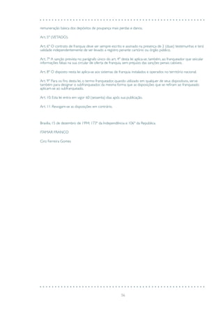 56
remuneração básica dos depósitos de poupança mais perdas e danos.
Art. 5º (VETADO).
Art. 6º O contrato de franquia deve ser sempre escrito e assinado na presença de 2 (duas) testemunhas e terá
validade independentemente de ser levado a registro perante cartório ou órgão público.
Art. 7º A sanção prevista no parágrafo único do art. 4º desta lei aplica-se, também, ao franqueador que veicular
informações falsas na sua circular de oferta de franquia, sem prejuízo das sanções penais cabíveis.
Art. 8º O disposto nesta lei aplica-se aos sistemas de franquia instalados e operados no território nacional.
Art. 9º Para os fins desta lei, o termo franqueador, quando utilizado em qualquer de seus dispositivos, serve
também para designar o subfranqueador, da mesma forma que as disposições que se refiram ao franqueado
aplicam-se ao subfranqueado.
Art. 10. Esta lei entra em vigor 60 (sessenta) dias após sua publicação.
Art. 11. Revogam-se as disposições em contrário.
Brasília, 15 de dezembro de 1994; 173º da Independência e 106º da República.
ITAMAR FRANCO
Ciro Ferreira Gomes
 