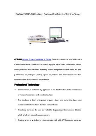 PARAM® COF-P01 Inclined Surface Coefficient of Friction Tester
COF-P01 Inclined Surface Coefficient of Friction Tester is professional applicable to the
determination of static coefficients of friction of paper, paper board, plastic films, sheets,
convey belts and other materials. By testing the frictional properties of materials, the open
performance of packages, packing speed of packers and other indexes could be
controlled to meet requirements for production.
Professional Technology
 The instrument is professionally applicable to the determination of static coefficients
of friction of specimens on the inclined surface
 The functions of freely changeable angular velocity and automatic plane reset
support combinations of non-standard test conditions
 The sliding plane and the sled are treated by degaussing and remanence detection
which effectively reduce the system errors
 The instrument is controlled by micro-computer with LCD, PVC operation panel and
 