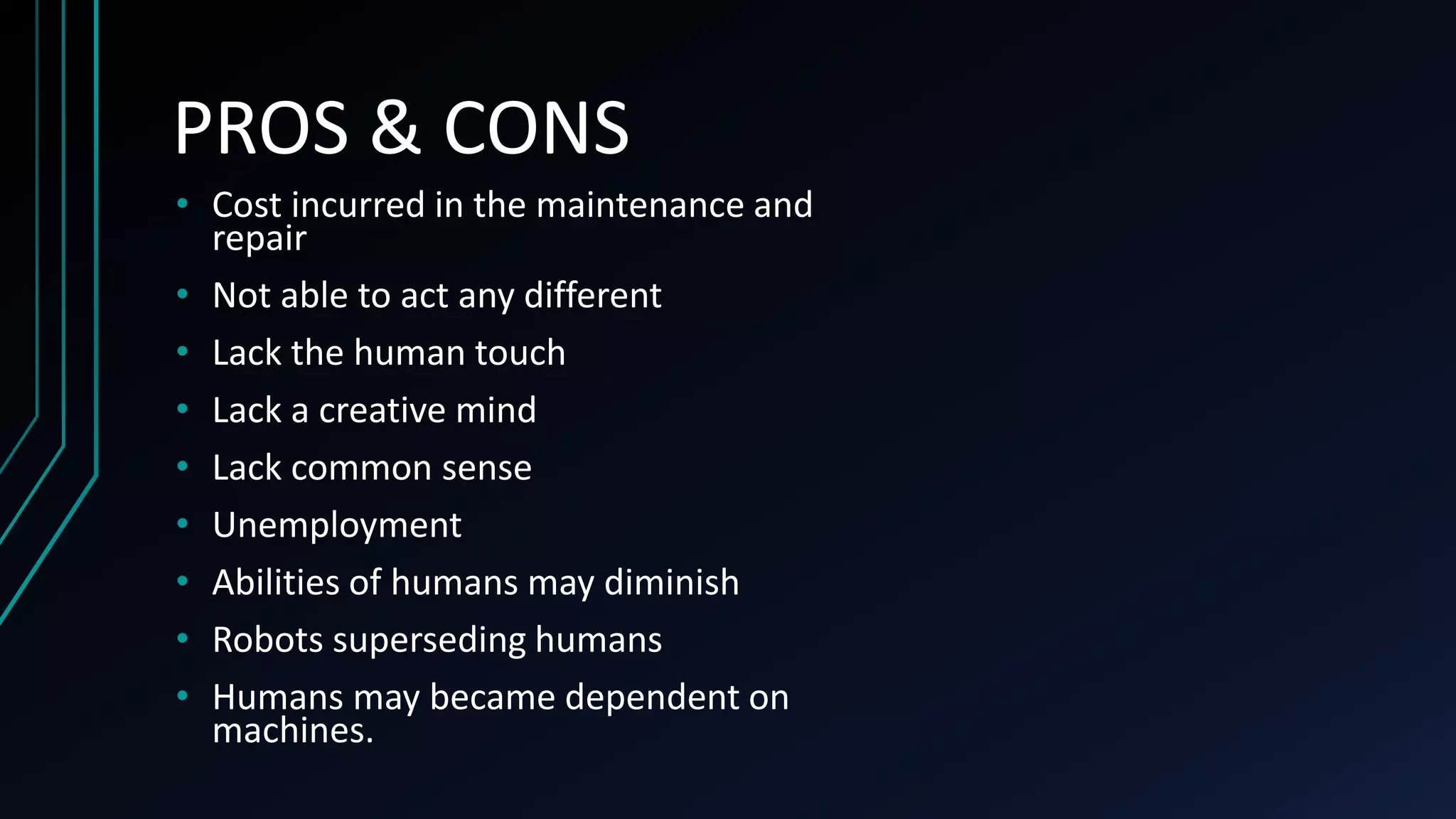 • Cost incurred in the maintenance and
repair
• Not able to act any different
• Lack the human touch
• Lack a creative mind
• Lack common sense
• Unemployment
• Abilities of humans may diminish
• Robots superseding humans
• Humans may became dependent on
machines.
PROS & CONS
 