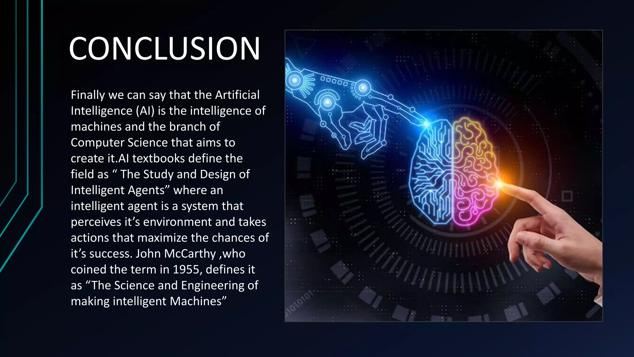 Finally we can say that the Artificial
Intelligence (AI) is the intelligence of
machines and the branch of
Computer Science that aims to
create it.AI textbooks define the
field as “ The Study and Design of
Intelligent Agents” where an
intelligent agent is a system that
perceives it’s environment and takes
actions that maximize the chances of
it’s success. John McCarthy ,who
coined the term in 1955, defines it
as “The Science and Engineering of
making intelligent Machines”
CONCLUSION
 