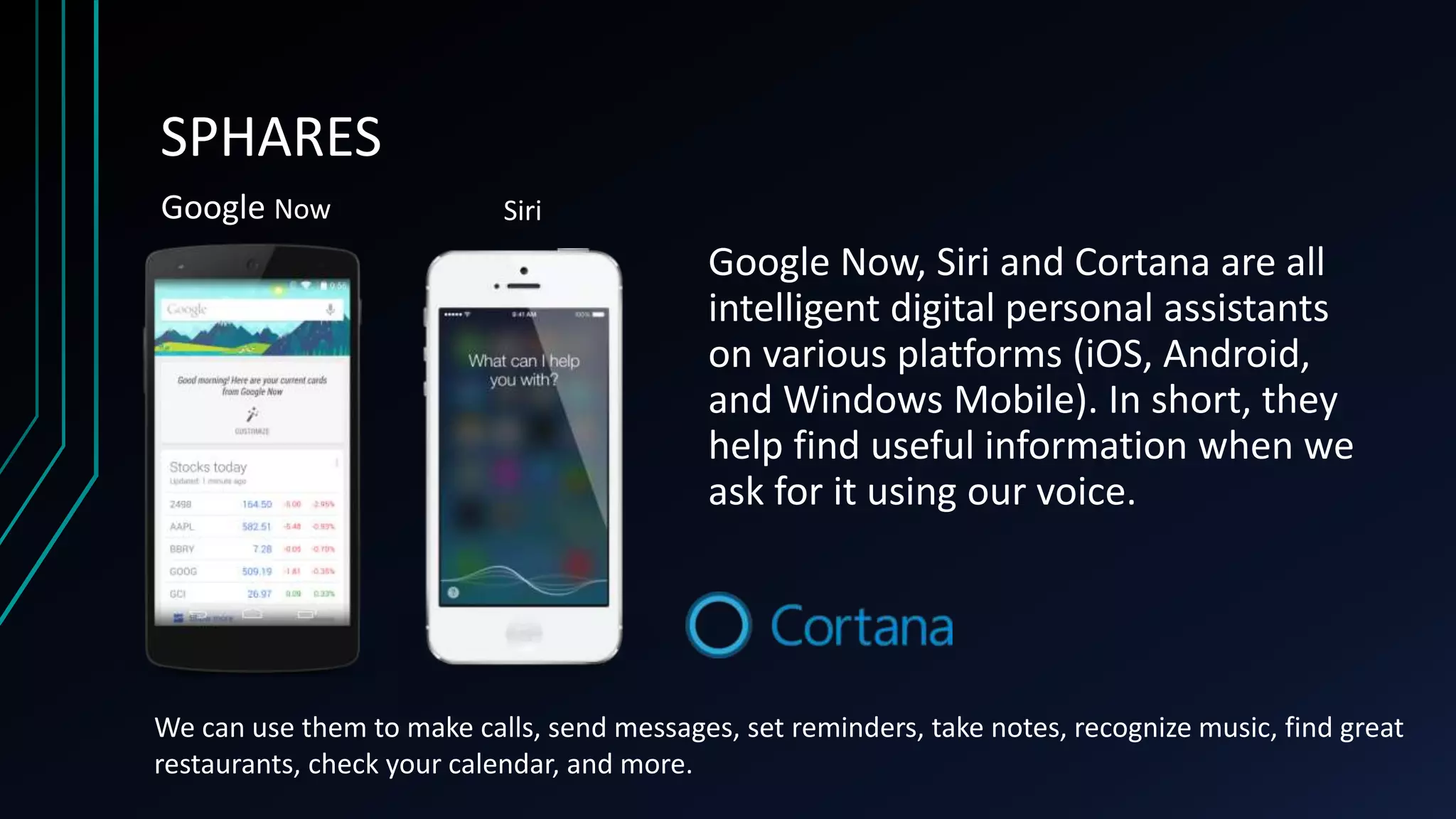 SPHARES
Google Now, Siri and Cortana are all
intelligent digital personal assistants
on various platforms (iOS, Android,
and Windows Mobile). In short, they
help find useful information when we
ask for it using our voice.
Google Now Siri
We can use them to make calls, send messages, set reminders, take notes, recognize music, find great
restaurants, check your calendar, and more.
 