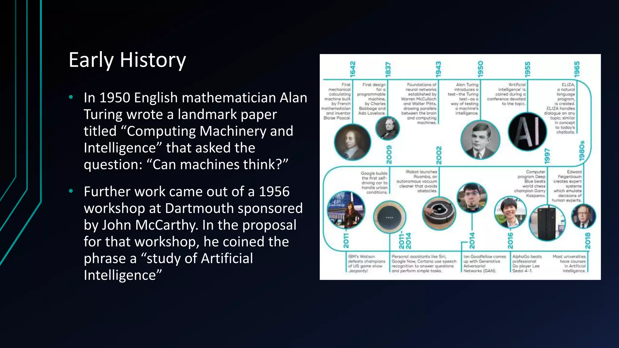 Early History
• In 1950 English mathematician Alan
Turing wrote a landmark paper
titled “Computing Machinery and
Intelligence” that asked the
question: “Can machines think?”
• Further work came out of a 1956
workshop at Dartmouth sponsored
by John McCarthy. In the proposal
for that workshop, he coined the
phrase a “study of Artificial
Intelligence”
 