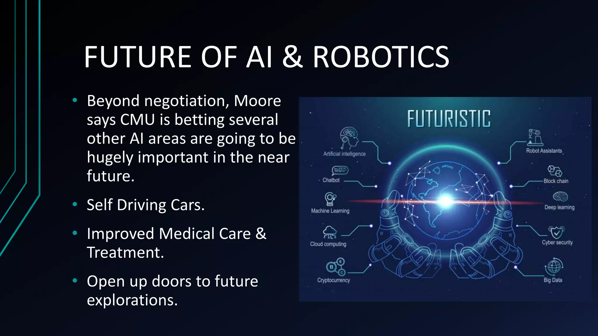 FUTURE OF AI & ROBOTICS
• Beyond negotiation, Moore
says CMU is betting several
other AI areas are going to be
hugely important in the near
future.
• Self Driving Cars.
• Improved Medical Care &
Treatment.
• Open up doors to future
explorations.
 