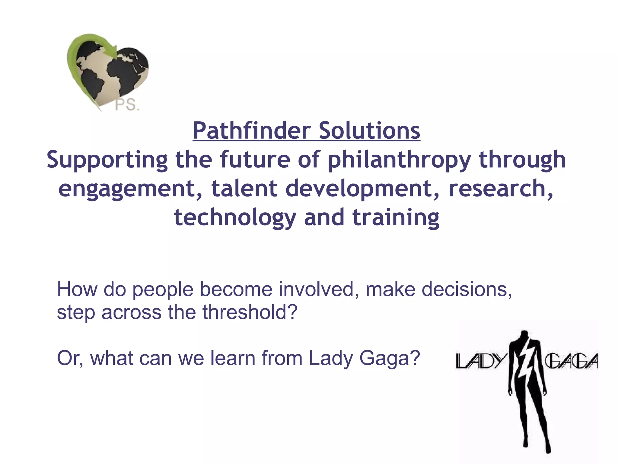 How do people become involved, make decisions, step across the threshold? Or, what can we learn from Lady Gaga? Pathfinder Solutions Supporting the future of philanthropy through engagement, talent development, research, technology and training 