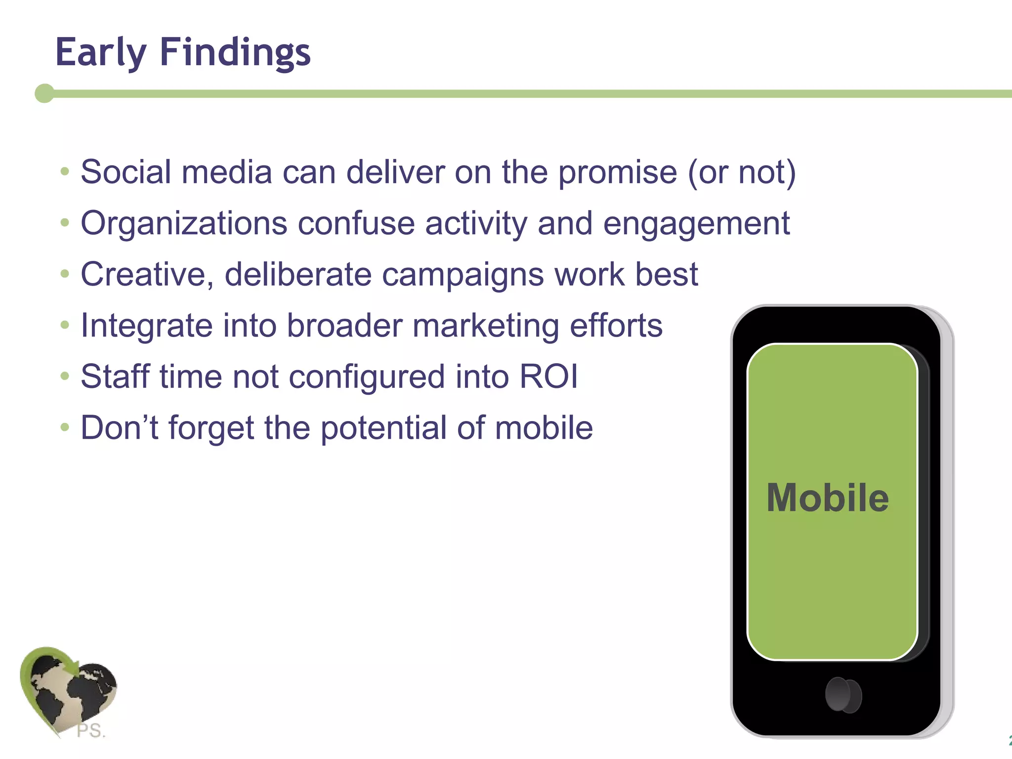 Early Findings Social media can deliver on the promise (or not) Organizations confuse activity and engagement Creative, deliberate campaigns work best Integrate into broader marketing efforts Staff time not configured into ROI Don’t forget the potential of mobile Mobile 