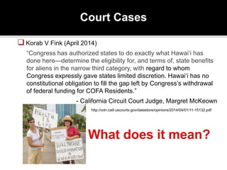 Court Cases
Korab V Fink (April 2014)
“Congress has authorized states to do exactly what Hawai‘i has
done here—determine the eligibility for, and terms of, state benefits
for aliens in the narrow third category, with regard to whom
Congress expressly gave states limited discretion. Hawai‘i has no
constitutional obligation to fill the gap left by Congress’s withdrawal
of federal funding for COFA Residents.”
- California Circuit Court Judge, Margret McKeown
http://cdn.ca9.uscourts.gov/datastore/opinions/2014/04/01/11-15132.pdf
 