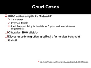 Court Cases
COFA residents eligible for Medicaid if*
 18 or under
 Pregnant female
 Lawful resident living in the state for 5 years and meets income
requirements
Otherwise, BHH eligible
Discourages immigration specifically for medical treatment
Ethical?
* http://aspe.hhs.gov/hsp/11/ImmigrantAccess/Eligibility/ib.shtml#Medicaid
 