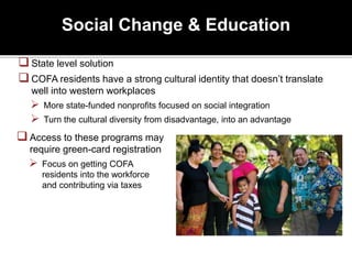Social Change & Education
State level solution
COFA residents have a strong cultural identity that doesn’t translate
well into western workplaces
 More state-funded nonprofits focused on social integration
 Turn the cultural diversity from disadvantage, into an advantage
Access to these programs may
require green-card registration
 Focus on getting COFA
residents into the workforce
and contributing via taxes
 
