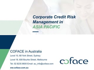 Corporate Credit Risk
Management in
ASIA PACIFIC
COFACE in Australia
Level 10, 68 York Street, Sydney
Level 18, 600 Bourke Street, Melbourne
Tel. 02 8235 8600 Email: au_info@coface.com
ww.coface.com.au
 