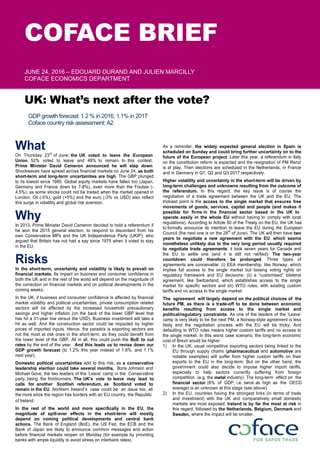 COFACE BRIEF
JUNE 24, 2016 – EDOUARD DURAND AND JULIEN MARCILLY
COFACE ECONOMICS DEPARTMENT
UK: What’s next after the vote?
GDP growth forecast: 1.2 % in 2016, 1.1% in 2017
Coface country risk assessment:A2
What
On Thursday 23rd
of June, the UK voted to leave the European
Union. 52% voted to leave and 48% to remain. In this context,
Prime Minister David Cameron announced he will step down.
Shockwaves have spread across financial markets on June 24, as both
short-term and long-term uncertainties are high. The GBP plunged
to its lowest since 1985. Global equity markets have fallen too (Japan,
Germany and France down by 7-8%), even more than the Footsie (-
4.5%), as some stocks could not be traded when the market opened in
London. Oil (-5%), gold (+5%) and the euro (-3% vs USD) also reflect
this surge in volatility and global risk aversion.
Why
In 2013, Prime Minister David Cameron decided to hold a referendum if
he won the 2015 general election, to respond to discontent from his
own Conservative MPs and the UK Independence Party (UKIP), who
argued that Britain has not had a say since 1975 when it voted to stay
in the EU.
Risks
In the short-term, uncertainty and volatility is likely to prevail on
financial markets. Its impact on business and consumer confidence in
both the UK and in the rest of the world will depend on the magnitude of
the correction on financial markets and on political developments in the
coming weeks.
In the UK, if business and consumer confidence is affected by financial
market volatility and political uncertainties, private consumption related
sectors will be affected by the increased household precautionary
savings and higher inflation (on the back of the lower GBP level that
has hit a 31-year low versus the USD). Business investment will take a
hit as well. And the construction sector could be impacted by higher
prices of imported inputs. Hence, the paradox is exporting sectors are
not the most at risk ones in the short-term, as they could benefit from
the lower level of the GBP. All in all, this could push the BoE to cut
rates by the end of the year. And this leads us to revise down our
GDP growth forecast (to 1.2% this year instead of 1.8%, and 1.1%
next year).
Domestic political uncertainties add to this risk, as a conservative
leadership election could take several months, Boris Johnson and
Michael Gove, the two leaders of the ‘Leave’ camp in the Conservative
party, being the frontrunners. The UK's vote to leave may lead to
calls for another Scottish referendum, as Scotland voted to
remain in the EU. Northern Ireland’s case could be an issue too, all
the more since the region has borders with an EU country, the Republic
of Ireland.
In the rest of the world and more specifically in the EU, the
magnitude of spill-over effects in the short-term will mostly
depend on coming political developments and central bank
actions. The Bank of England (BoE), the US Fed, the ECB and the
Bank of Japan are likely to announce common messages and action
before financial markets reopen on Monday (for example by providing
banks with ample liquidity to avoid stress on interbank rates).
As a reminder, the widely expected general election in Spain is
scheduled on Sunday and could bring further uncertainty on to the
future of the European project. Later this year, a referendum in Italy
on the constitution reform is expected and the resignation of PM Renzi
is at play. Then elections are scheduled in the Netherlands, in France
and in Germany in Q1, Q2 and Q3 2017 respectively.
Higher volatility and uncertainty in the short-term will be driven by
long-term challenges and unknowns resulting from the outcome of
the referendum. In this regard, the key issue is of course the
negotiation of a trade agreement between the UK and the EU. The
trickiest point is the access to the single market that ensures free
movements of goods, services, capital and people (and makes it
possible for firms in the financial sector based in the UK to
operate easily in the whole EU without having to comply with local
regulations). According to Article 50 of the Treaty on the EU, the UK has
to formally announce its intention to leave the EU during the European
Council (the next one is on the 28th
of June). The UK will then have two
years to negotiate a new agreement with the EU, which seems
nonetheless unlikely due to the very long period usually required
to negotiate trade agreements: it took seven years for Canada and
the EU to settle one (and it is still not ratified). The two-year
countdown could therefore be prolonged. Three types of
agreements are conceivable: (i) EEA membership, like Norway, which
implies full access to the single market but loosing voting rights on
regulatory framework and EU decisions; (ii) a “customised” bilateral
agreement, like Switzerland, which establishes access to the single
market for specific sectors and (iii) WTO rules, with existing custom
tariffs and no access to the single market.
The agreement will largely depend on the political choices of the
future PM, as there is a trade-off to be done between economic
benefits resulting from access to the single market and
political/regulatory constraints. As one of the leaders of the ‘Leave’
camp is very likely to be the next PM, a Norway-style agreement is less
likely and the negotiation process with the EU will be tricky. And
defaulting to WTO rules means higher custom tariffs and no access to
the single market. In this worst case scenario, the long-term economic
cost of Brexit would be higher:
1) In the UK, usual competitive exporting sectors being linked to the
EU through supply chains (pharmaceutical and automotive are
notable examples) will suffer from higher custom tariffs on their
exports to the EU in the long-term. But on the other hand, the
government could also decide to impose higher import tariffs,
especially to help sectors currently suffering from foreign
competition (e.g. the metal industry). The long-term effect on the
financial sector (8% of GDP, i.e. twice as high as the OECD
average) is an unknown at this stage (see above).
2) In the EU, countries having the strongest links (in terms of trade
and investment) with the UK and comparatively small domestic
markets are most exposed: Ireland is by far the most at risk in
this regard, followed by the Netherlands, Belgium, Denmark and
Sweden, where the impact will be smaller.
 