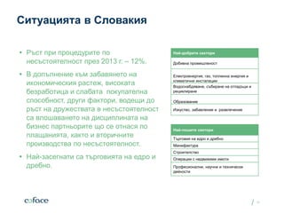 /
Ситуацията в Словакия
 Ръст при процедурите по
несъстоятелност през 2013 г. – 12%.
 В допълнение към забавянето на
икономическия растеж, високата
безработица и слабата покупателна
способност, други фактори, водещи до
ръст на дружествата в несъстоятелност
са влошаването на дисциплината на
бизнес партньорите що се отнася по
плащанията, както и вторичните
производства по несъстоятелност.
 Най-засегнати са търговията на едро и
дребно.
Date
12
Най-добрите сектори
Добивна промишленост
Електроенергия, газ, топлинна енергия и
климатични инсталации
Водоснабдяване, събиране на отпадъци и
рециклиране
Образование
Изкуство, забавление и развлечение
Най-лошите сектори
Търговия на едро и дребно
Манифактура
Строителство
Операции с недвижими имоти
Професионални, научни и технически
дейности
 