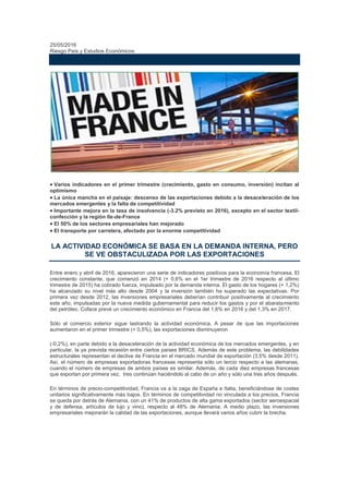 25/05/2016
Riesgo País y Estudios Económicos
¿DESPEGA POR FIN LA ECONOMÍA FRANCESA?
 Varios indicadores en el primer trimestre (crecimiento, gasto en consumo, inversión) incitan al
optimismo
 La única mancha en el paisaje: descenso de las exportaciones debido a la desaceleración de los
mercados emergentes y la falta de competitividad
 Importante mejora en la tasa de insolvencia (-3.2% previsto en 2016), excepto en el sector textil-
confección y la región Ile-de-France
 El 50% de los sectores empresariales han mejorado
 El transporte por carretera, afectado por la enorme competitividad
LA ACTIVIDAD ECONÓMICA SE BASA EN LA DEMANDA INTERNA, PERO
SE VE OBSTACULIZADA POR LAS EXPORTACIONES
Entre enero y abril de 2016, aparecieron una serie de indicadores positivos para la economía francesa. El
crecimiento constante, que comenzó en 2014 (+ 0,6% en el 1er trimestre de 2016 respecto al último
trimestre de 2015) ha cobrado fuerza, impulsado por la demanda interna. El gasto de los hogares (+ 1,2%)
ha alcanzado su nivel más alto desde 2004 y la inversión también ha superado las expectativas. Por
primera vez desde 2012, las inversiones empresariales deberían contribuir positivamente al crecimiento
este año, impulsadas por la nueva medida gubernamental para reducir los gastos y por el abaratamiento
del petróleo. Coface prevé un crecimiento económico en Francia del 1,6% en 2016 y del 1,3% en 2017.
Sólo el comercio exterior sigue lastrando la actividad económica. A pesar de que las importaciones
aumentaron en el primer trimestre (+ 0,5%), las exportaciones disminuyeron
(-0,2%), en parte debido a la desaceleración de la actividad económica de los mercados emergentes, y en
particular, la ya prevista recesión entre ciertos países BRICS. Además de este problema, las debilidades
estructurales representan el declive de Francia en el mercado mundial de exportación (3,5% desde 2011).
Así, el número de empresas exportadoras francesas representa sólo un tercio respecto a las alemanas,
cuando el número de empresas de ambos países es similar. Además, de cada diez empresas francesas
que exportan por primera vez, tres continúan haciéndolo al cabo de un año y sólo una tres años después.
En términos de precio-competitividad, Francia va a la zaga de España e Italia, beneficiándose de costes
unitarios significativamente más bajos. En términos de competitividad no vinculada a los precios, Francia
se queda por detrás de Alemania, con un 41% de productos de alta gama exportados (sector aeroespacial
y de defensa, artículos de lujo y vino), respecto al 48% de Alemania. A medio plazo, las inversiones
empresariales mejorarán la calidad de las exportaciones, aunque llevará varios años cubrir la brecha.
 