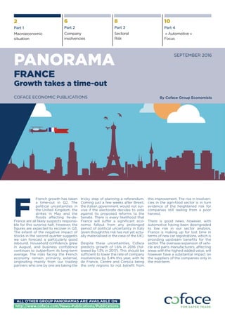French growth has taken
a time-out in Q2. The
political uncertainties in
the United Kingdom, the
strikes in May and the
floods affecting Ile-de-
France are all likely suspects responsi-
ble for this surprise halt. However, the
figures are expected to recover in Q3.
The extent of the negative impact of
stocks in the second quarter suggests
we can forecast a particularly good
rebound. Household confidence grew
in August, and business confidence
continues to outperform its long-term
average. The risks facing the French
economy remain primarily external,
originating mainly from our trading
partners who one by one are taking the
tricky step of planning a referendum.
Coming just a few weeks after Brexit,
the Italian government would not sur-
vive if the electorate decides to vote
against its proposed reforms to the
Senate. There is every likelihood that
France will suffer a significant eco-
nomic fallout from any prolonged
period of political uncertainty in Italy
(even though this risk has not yet actu-
ally materialised in the case of the UK).
Despite these uncertainties, Coface
predicts growth of 1.6% in 2016 (fol-
lowed by 1.3% in 2017). This should be
sufficient to lower the rate of company
insolvencies by 3.4% this year, with Ile
de France, Centre and Corsica being
the only regions to not benefit from
this improvement. The rise in insolven-
cies in the agri-food sector is in turn
evidence of the heightened risk for
companies still reeling from a poor
harvest.
There is good news, however, with
automotive having been downgraded
to low risk in our sector analysis.
France is making up for lost time in
terms of new car registrations, which is
providing upstream benefits for the
sector. The overseas expansion of vehi-
cle and parts manufacturers, affecting
areas with the highest added value, will
however have a substantial impact on
the suppliers of the companies only in
the mid-term.
F
PANORAMA
SEPTEMBER 2016
2
Part 1
Macroeconomic
situation
6
Part 2
Company
insolvencies
8
Part 3
Sectoral
Risk
10
Part 4
« Automotive »
Focus
FRANCE
Growth takes a time-out
By Coface Group EconomistsCOFACE ECONOMIC PUBLICATIONS
ALL OTHER GROUP PANORAMAS ARE AVAILABLE ON
http://www.coface.com/News-Publications/Publications
 