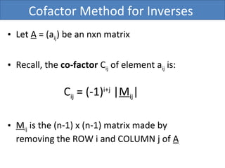 Cofactor Method for Inverses
• Let A = (aij) be an nxn matrix
• Recall, the co-factor Cij of element aij is:
Cij = (-1)i+j
|Mij|
• Mij is the (n-1) x (n-1) matrix made by
removing the ROW i and COLUMN j of A
 