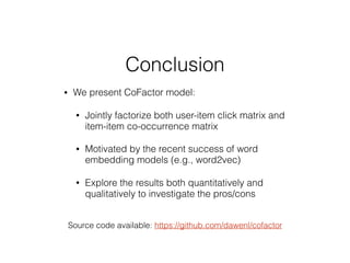 Conclusion
• We present CoFactor model:
• Jointly factorize both user-item click matrix and
item-item co-occurrence matrix
• Motivated by the recent success of word
embedding models (e.g., word2vec)
• Explore the results both quantitatively and
qualitatively to investigate the pros/cons
Source code available: https://github.com/dawenl/cofactor
 