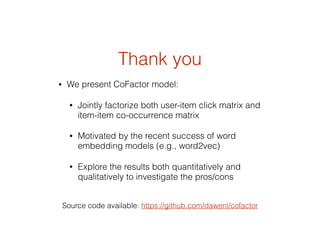 Thank you
• We present CoFactor model:
• Jointly factorize both user-item click matrix and
item-item co-occurrence matrix
• Motivated by the recent success of word
embedding models (e.g., word2vec)
• Explore the results both quantitatively and
qualitatively to investigate the pros/cons
Source code available: https://github.com/dawenl/cofactor
 