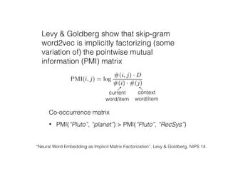 Levy & Goldberg show that skip-gram
word2vec is implicitly factorizing (some
variation of) the pointwise mutual
information (PMI) matrix
“Neural Word Embedding as Implicit Matrix Factorization”, Levy & Goldberg, NIPS 14.
ct of
held-
dings
ories
ords.
earn
erred
the
used
item
tions
that
eable
ather
s for
intly
locks
item
how
Mikolov et al. [13] for more details).
Levy and Goldberg [10] show that word2vec with a neg-
ative sampling value of k can be interpreted as implicitly
factorizing the pointwise mutual information (PMI) matrix
shifted by log k. PMI between a word i and its context word
j is deﬁned as:
PMI(i, j) = log
P(i, j)
P(i)P(j)
Empirically, it is estimated as:
PMI(i, j) = log
#(i, j) · D
#(i) · #(j)
.
Here #(i, j) is the number of times word j appears in the
context of word i. D is the total number of word-context
pairs. #(i) =
P
j #(i, j) and #(j) =
P
i #(i, j).
After making the connection between word2vec and matrix
factorization, Levy and Goldberg [10] further proposed to
perform word embedding by spectral dimensionality reduc-
tion (e.g., singular value decomposition) on shifted positive
PMI (SPPMI) matrix:
SPPMI(i, j) = max max{PMI(i, j), 0} log k, 0
This is attractive since it does not require learning rate and
current
word/item
context
word/item
Co-occurrence matrix
• PMI(“Pluto”, “planet”) > PMI(“Pluto”, “RecSys”)
 