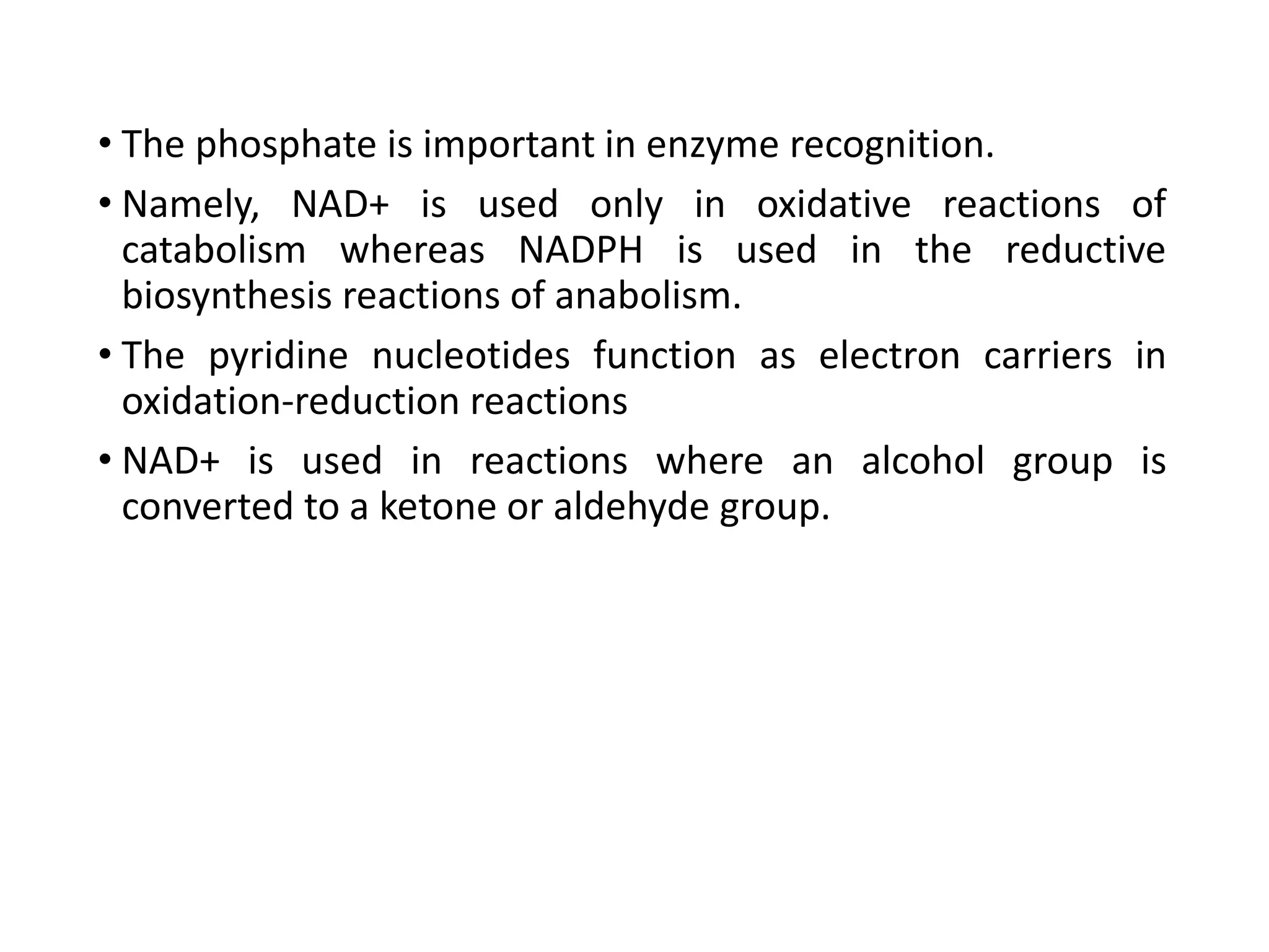 • The phosphate is important in enzyme recognition.
• Namely, NAD+ is used only in oxidative reactions of
catabolism whereas NADPH is used in the reductive
biosynthesis reactions of anabolism.
• The pyridine nucleotides function as electron carriers in
oxidation-reduction reactions
• NAD+ is used in reactions where an alcohol group is
converted to a ketone or aldehyde group.
 
