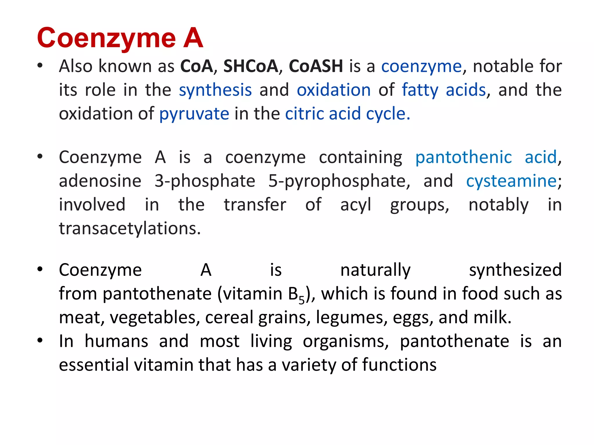 Coenzyme A
• Also known as CoA, SHCoA, CoASH is a coenzyme, notable for
its role in the synthesis and oxidation of fatty acids, and the
oxidation of pyruvate in the citric acid cycle.
• Coenzyme A is a coenzyme containing pantothenic acid,
adenosine 3-phosphate 5-pyrophosphate, and cysteamine;
involved in the transfer of acyl groups, notably in
transacetylations.
• Coenzyme A is naturally synthesized
from pantothenate (vitamin B5), which is found in food such as
meat, vegetables, cereal grains, legumes, eggs, and milk.
• In humans and most living organisms, pantothenate is an
essential vitamin that has a variety of functions
 