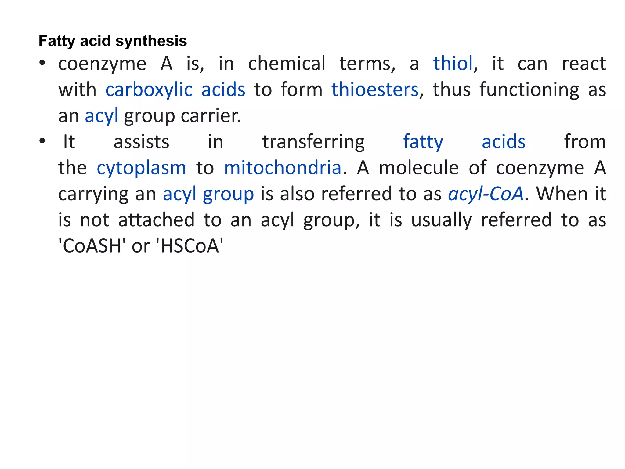 Fatty acid synthesis
• coenzyme A is, in chemical terms, a thiol, it can react
with carboxylic acids to form thioesters, thus functioning as
an acyl group carrier.
• It assists in transferring fatty acids from
the cytoplasm to mitochondria. A molecule of coenzyme A
carrying an acyl group is also referred to as acyl-CoA. When it
is not attached to an acyl group, it is usually referred to as
'CoASH' or 'HSCoA'
 