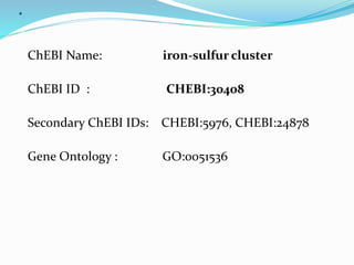 .
ChEBI Name: iron-sulfur cluster
ChEBI ID : CHEBI:30408
Secondary ChEBI IDs: CHEBI:5976, CHEBI:24878
Gene Ontology : GO:0051536
 